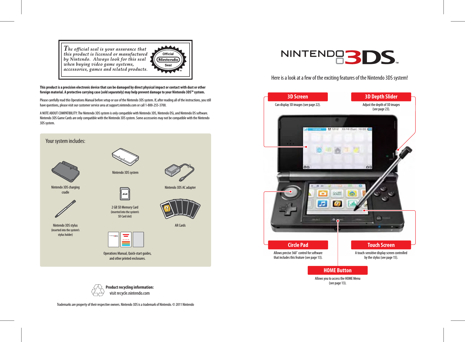 Nintendo 3DS systemNintendo 3DS stylus(inserted into the system’s stylus holder)2 GB SD Memory Card(inserted into the system’s SD Card slot)Operations Manual, Quick-start guides, and other printed enclosures.Nintendo 3DS AC adapterAR CardsNintendo 3DS charging cradleThis product is a precision electronic device that can be damaged by direct physical impact or contact with dust or other foreign material. A protective carrying case (sold separately) may help prevent damage to your Nintendo 3DS™ system.Please carefully read this Operations Manual before setup or use of the Nintendo 3DS system. If, after reading all of the instructions, you still have questions, please visit our customer service area at support.nintendo.com or call 1-800-255-3700.A NOTE ABOUT COMPATIBILITY: The Nintendo 3DS system is only compatible with Nintendo 3DS, Nintendo DSi, and Nintendo DS software. Nintendo 3DS Game Cards are only compatible with the Nintendo 3DS system. Some accessories may not be compatible with the Nintendo 3DS system.Your system includes:Product recycling information:visit recycle.nintendo.comTrademarks are property of their respective owners. Nintendo 3DS is a trademark of Nintendo. © 2011 NintendoHere is a look at a few of the exciting features of the Nintendo 3DS system!3D ScreenCan display 3D images (see page 22).Circle PadAllows precise 360˚ control for software that includes this feature (see page 13).HOME ButtonAllows you to access the HOME Menu (see page 13).Touch ScreenA touch-sensitive display screen controlled by the stylus (see page 15).3D Depth SliderAdjust the depth of 3D images (see page 23).