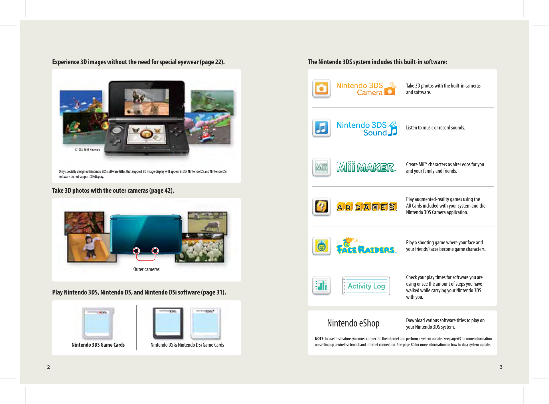 ©1998-2011 Nintendo2 3Experience 3D images without the need for special eyewear (page 22). The Nintendo 3DS system includes this built-in software:Take 3D photos with the outer cameras (page 42).Play Nintendo 3DS, Nintendo DS, and Nintendo DSi software (page 31).Nintendo 3DS Game Cards Nintendo DS &amp; Nintendo DSi Game CardsTake 3D photos with the built-in cameras and software.Listen to music or record sounds.Create Mii™ characters as alter egos for you and your family and friends.Play augmented-reality games using the AR Cards included with your system and the Nintendo 3DS Camera application.Play a shooting game where your face and your friends’ faces become game characters.Check your play times for software you are using or see the amount of steps you have walked while carrying your Nintendo 3DS with you.Download various software titles to play on your Nintendo 3DS system.NOTE: To use this feature, you must connect to the Internet and perform a system update. See page 63 for more information on setting up a wireless broadband Internet connection. See page 80 for more information on how to do a system update.Outer camerasOnly specially designed Nintendo 3DS software titles that support 3D image display will appear in 3D. Nintendo DS and Nintendo DSi software do not support 3D display.Nintendo eShop