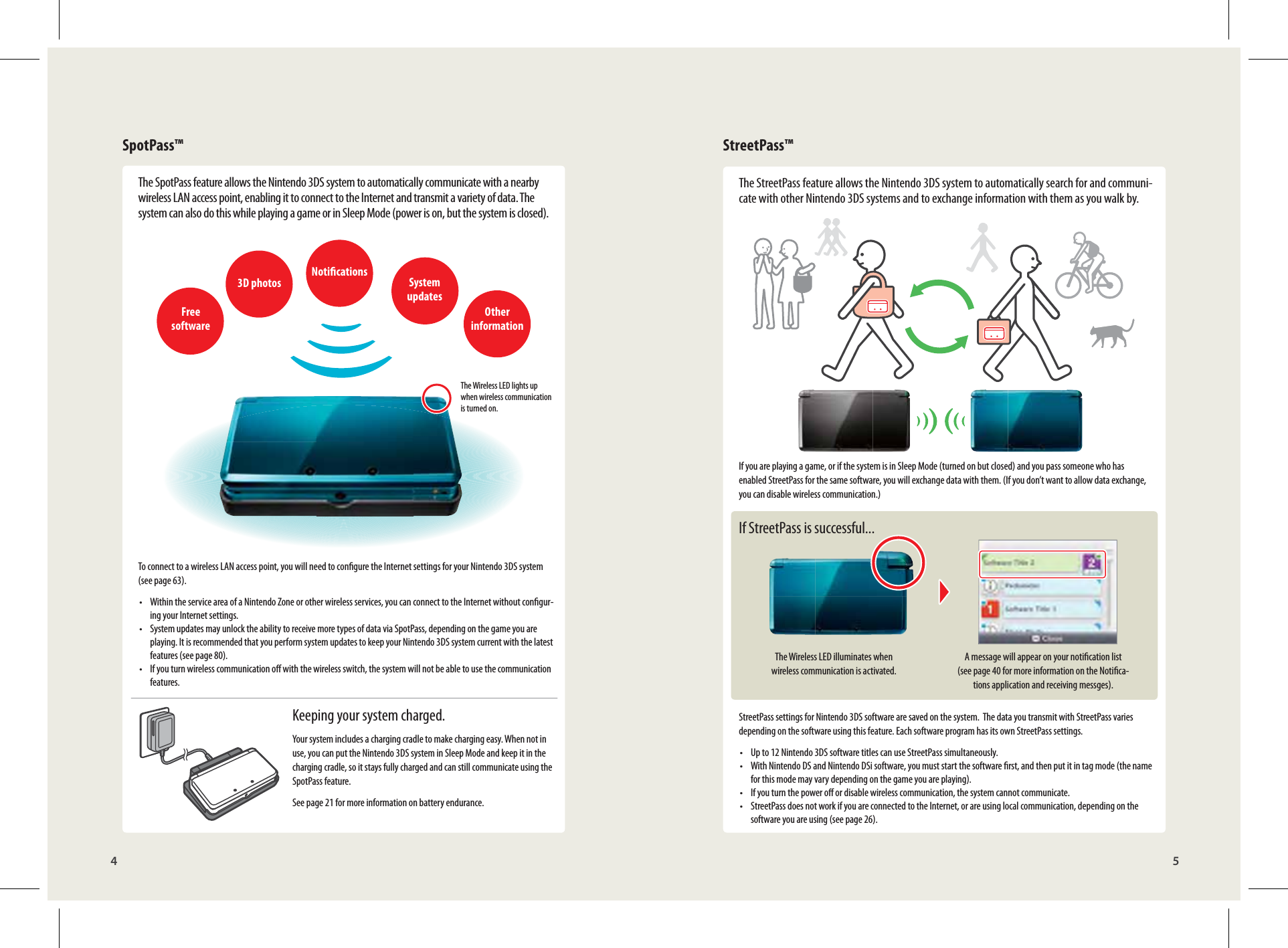 Free software3D photos Notications System updatesOther informationThe Wireless LED lights up when wireless communication is turned on.The Wireless LED illuminates when wireless communication is activated.A message will appear on your notication list (see page 40 for more information on the Notica-tions application and receiving messges).4 5SpotPass™ StreetPass™The SpotPass feature allows the Nintendo 3DS system to automatically communicate with a nearby wireless LAN access point, enabling it to connect to the Internet and transmit a variety of data. The system can also do this while playing a game or in Sleep Mode (power is on, but the system is closed).To connect to a wireless LAN access point, you will need to congure the Internet settings for your Nintendo 3DS system (see page 63).•  Within the service area of a Nintendo Zone or other wireless services, you can connect to the Internet without congur-ing your Internet settings.•  System updates may unlock the ability to receive more types of data via SpotPass, depending on the game you are playing. It is recommended that you perform system updates to keep your Nintendo 3DS system current with the latest features (see page 80).•  If you turn wireless communication o with the wireless switch, the system will not be able to use the communication features.Keeping your system charged.Your system includes a charging cradle to make charging easy. When not in use, you can put the Nintendo 3DS system in Sleep Mode and keep it in the charging cradle, so it stays fully charged and can still communicate using the SpotPass feature.See page 21 for more information on battery endurance.The StreetPass feature allows the Nintendo 3DS system to automatically search for and communi-cate with other Nintendo 3DS systems and to exchange information with them as you walk by.If you are playing a game, or if the system is in Sleep Mode (turned on but closed) and you pass someone who has enabled StreetPass for the same software, you will exchange data with them. (If you don’t want to allow data exchange, you can disable wireless communication.)If StreetPass is successful...StreetPass settings for Nintendo 3DS software are saved on the system.  The data you transmit with StreetPass varies depending on the software using this feature. Each software program has its own StreetPass settings.•  Up to 12 Nintendo 3DS software titles can use StreetPass simultaneously.•  With Nintendo DS and Nintendo DSi software, you must start the software rst, and then put it in tag mode (the name for this mode may vary depending on the game you are playing).•  If you turn the power o or disable wireless communication, the system cannot communicate.•  StreetPass does not work if you are connected to the Internet, or are using local communication, depending on the software you are using (see page 26).