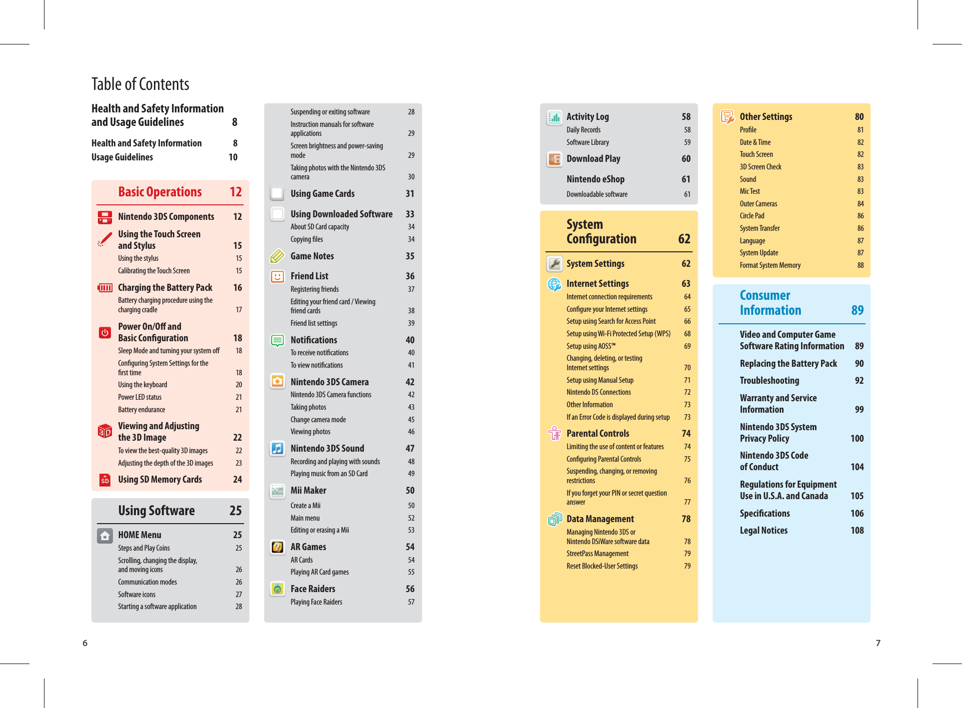 6 7Basic Operations  12Nintendo 3DS Components  12Using the Touch Screen and Stylus  15Using the stylus  15Calibrating the Touch Screen  15Charging the Battery Pack  16Battery charging procedure using the charging cradle  17Power On/O and Basic Conguration  18Sleep Mode and turning your system o  18Conguring System Settings for the rst time  18Using the keyboard  20Power LED status  21Battery endurance  21Viewing and Adjusting the 3D Image  22To view the best-quality 3D images  22Adjusting the depth of the 3D images  23Using SD Memory Cards  24Using Software  25HOME Menu  25Steps and Play Coins  25Scrolling, changing the display, and moving icons  26Communication modes  26Software icons  27Starting a software application  28Activity Log  58Daily Records  58Software Library  59Download Play  60Nintendo eShop  61Downloadable software  61System Conguration 62System Settings  62Internet Settings  63Internet connection requirements  64Congure your Internet settings  65Setup using Search for Access Point  66Setup using Wi-Fi Protected Setup (WPS)  68Setup using AOSS™  69Changing, deleting, or testing Internet settings  70Setup using Manual Setup  71Nintendo DS Connections  72Other Information  73If an Error Code is displayed during setup  73Parental Controls  74Limiting the use of content or features  74Conguring Parental Controls  75Suspending, changing, or removing restrictions 76If you forget your PIN or secret question answer 77Data Management  78Managing Nintendo 3DS or Nintendo DSiWare software data  78StreetPass Management  79Reset Blocked-User Settings  79Suspending or exiting software  28Instruction manuals for software applications 29Screen brightness and power-saving mode 29Taking photos with the Nintendo 3DS camera 30Using Game Cards  31Using Downloaded Software  33About SD Card capacity  34Copying les  34Game Notes  35Friend List  36Registering friends  37Editing your friend card / Viewing friend cards  38Friend list settings  39Notications 40To receive notications  40To view notications  41Nintendo 3DS Camera  42Nintendo 3DS Camera functions  42Taking photos  43Change camera mode  45Viewing photos  46Nintendo 3DS Sound  47Recording and playing with sounds  48Playing music from an SD Card  49Mii Maker  50Create a Mii  50Main menu  52Editing or erasing a Mii  53AR Games  54AR Cards  54Playing AR Card games  55Face Raiders  56Playing Face Raiders  57Other Settings  80Prole 81Date &amp; Time  82Touch Screen  823D Screen Check  83Sound 83Mic Test  83Outer Cameras  84Circle Pad  86System Transfer  86Language 87System Update  87Format System Memory  88Consumer Information 89Video and Computer Game Software Rating Information  89Replacing the Battery Pack  90Troubleshooting 92Warranty and Service Information 99Nintendo 3DS System Privacy Policy  100Nintendo 3DS Code of Conduct  104Regulations for Equipment Use in U.S.A. and Canada  105Specications 106Legal Notices  108Table of ContentsHealth and Safety Information and Usage Guidelines  8Health and Safety Information  8Usage Guidelines  10