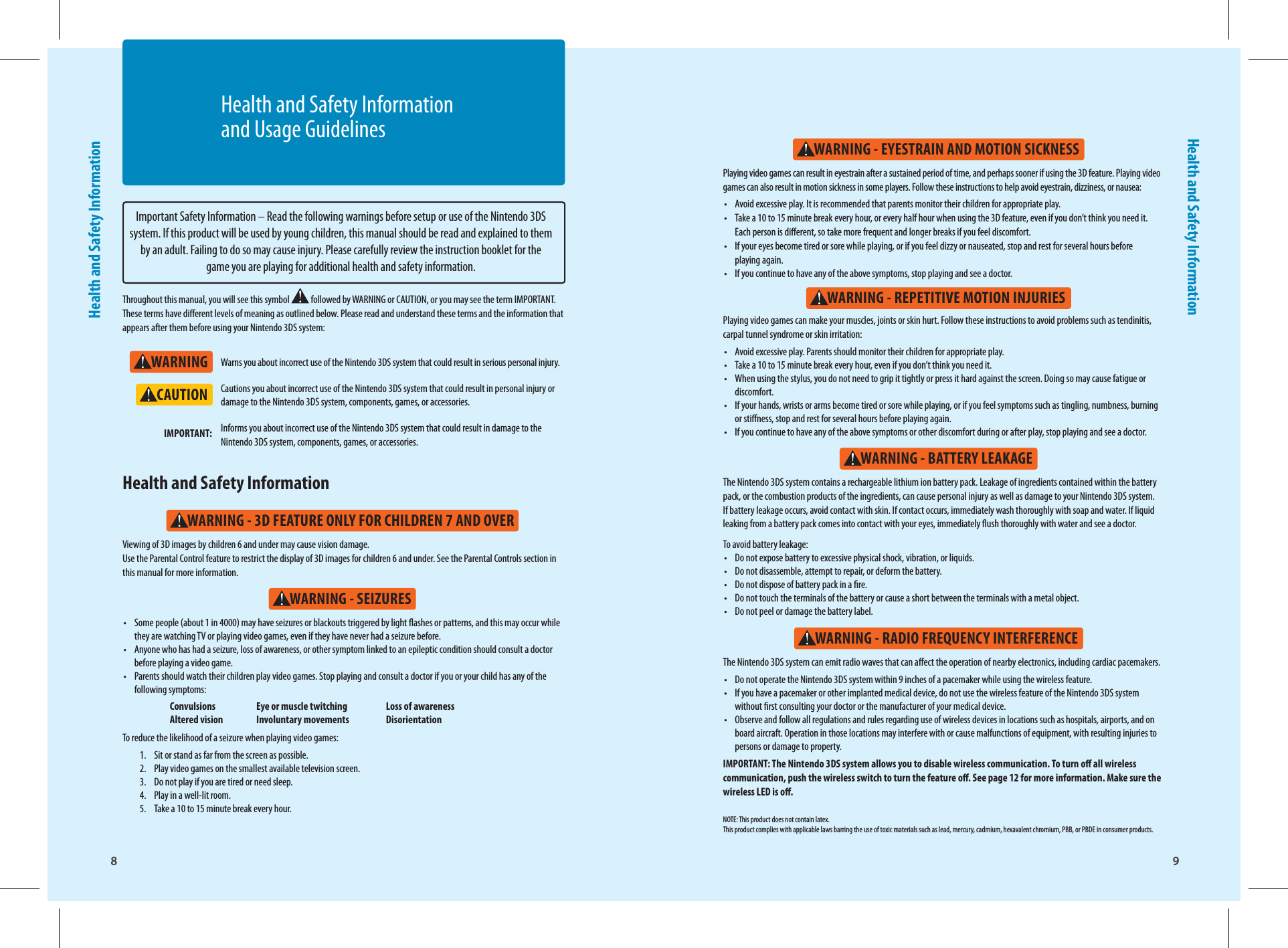 8Health and Safety Information9Health and Safety InformationWARNINGWARNING - SEIZURESWARNING - 3D FEATURE ONLY FOR CHILDREN 7 AND OVERWARNING - REPETITIVE MOTION INJURIESWARNING - EYESTRAIN AND MOTION SICKNESSWARNING - BATTERY LEAKAGEWARNING - RADIO FREQUENCY INTERFERENCECAUTIONImportant Safety Information – Read the following warnings before setup or use of the Nintendo 3DS system. If this product will be used by young children, this manual should be read and explained to them by an adult. Failing to do so may cause injury. Please carefully review the instruction booklet for the game you are playing for additional health and safety information.Throughout this manual, you will see this symbol   followed by WARNING or CAUTION, or you may see the term IMPORTANT. These terms have dierent levels of meaning as outlined below. Please read and understand these terms and the information that appears after them before using your Nintendo 3DS system:Warns you about incorrect use of the Nintendo 3DS system that could result in serious personal injury.Cautions you about incorrect use of the Nintendo 3DS system that could result in personal injury or damage to the Nintendo 3DS system, components, games, or accessories.Informs you about incorrect use of the Nintendo 3DS system that could result in damage to the Nintendo 3DS system, components, games, or accessories.IMPORTANT:•  Some people (about 1 in 4000) may have seizures or blackouts triggered by light ashes or patterns, and this may occur while they are watching TV or playing video games, even if they have never had a seizure before.•  Anyone who has had a seizure, loss of awareness, or other symptom linked to an epileptic condition should consult a doctor before playing a video game.•  Parents should watch their children play video games. Stop playing and consult a doctor if you or your child has any of the following symptoms:  Convulsions  Eye or muscle twitching  Loss of awareness  Altered vision  Involuntary movements  DisorientationTo reduce the likelihood of a seizure when playing video games:1.  Sit or stand as far from the screen as possible.2.  Play video games on the smallest available television screen.3.  Do not play if you are tired or need sleep.4.  Play in a well-lit room.5.  Take a 10 to 15 minute break every hour.Viewing of 3D images by children 6 and under may cause vision damage. Use the Parental Control feature to restrict the display of 3D images for children 6 and under. See the Parental Controls section in this manual for more information.Health and Safety Information The Nintendo 3DS system contains a rechargeable lithium ion battery pack. Leakage of ingredients contained within the battery pack, or the combustion products of the ingredients, can cause personal injury as well as damage to your Nintendo 3DS system. If battery leakage occurs, avoid contact with skin. If contact occurs, immediately wash thoroughly with soap and water. If liquid leaking from a battery pack comes into contact with your eyes, immediately ush thoroughly with water and see a doctor.To avoid battery leakage:•  Do not expose battery to excessive physical shock, vibration, or liquids.•  Do not disassemble, attempt to repair, or deform the battery.•  Do not dispose of battery pack in a re.•  Do not touch the terminals of the battery or cause a short between the terminals with a metal object.•  Do not peel or damage the battery label.The Nintendo 3DS system can emit radio waves that can aect the operation of nearby electronics, including cardiac pacemakers.•  Do not operate the Nintendo 3DS system within 9 inches of a pacemaker while using the wireless feature.•  If you have a pacemaker or other implanted medical device, do not use the wireless feature of the Nintendo 3DS system without rst consulting your doctor or the manufacturer of your medical device.•  Observe and follow all regulations and rules regarding use of wireless devices in locations such as hospitals, airports, and on board aircraft. Operation in those locations may interfere with or cause malfunctions of equipment, with resulting injuries to persons or damage to property.IMPORTANT: The Nintendo 3DS system allows you to disable wireless communication. To turn o all wireless communication, push the wireless switch to turn the feature o. See page 12 for more information. Make sure the wireless LED is o.Playing video games can make your muscles, joints or skin hurt. Follow these instructions to avoid problems such as tendinitis, carpal tunnel syndrome or skin irritation: •  Avoid excessive play. Parents should monitor their children for appropriate play.•  Take a 10 to 15 minute break every hour, even if you don’t think you need it.•  When using the stylus, you do not need to grip it tightly or press it hard against the screen. Doing so may cause fatigue or discomfort.•  If your hands, wrists or arms become tired or sore while playing, or if you feel symptoms such as tingling, numbness, burning or stiness, stop and rest for several hours before playing again.•  If you continue to have any of the above symptoms or other discomfort during or after play, stop playing and see a doctor.Playing video games can result in eyestrain after a sustained period of time, and perhaps sooner if using the 3D feature. Playing video games can also result in motion sickness in some players. Follow these instructions to help avoid eyestrain, dizziness, or nausea: •  Avoid excessive play. It is recommended that parents monitor their children for appropriate play. •  Take a 10 to 15 minute break every hour, or every half hour when using the 3D feature, even if you don’t think you need it.Each person is dierent, so take more frequent and longer breaks if you feel discomfort.•  If your eyes become tired or sore while playing, or if you feel dizzy or nauseated, stop and rest for several hours beforeplaying again. •  If you continue to have any of the above symptoms, stop playing and see a doctor.NOTE: This product does not contain latex.This product complies with applicable laws barring the use of toxic materials such as lead, mercury, cadmium, hexavalent chromium, PBB, or PBDE in consumer products.Health and Safety Information and Usage Guidelines