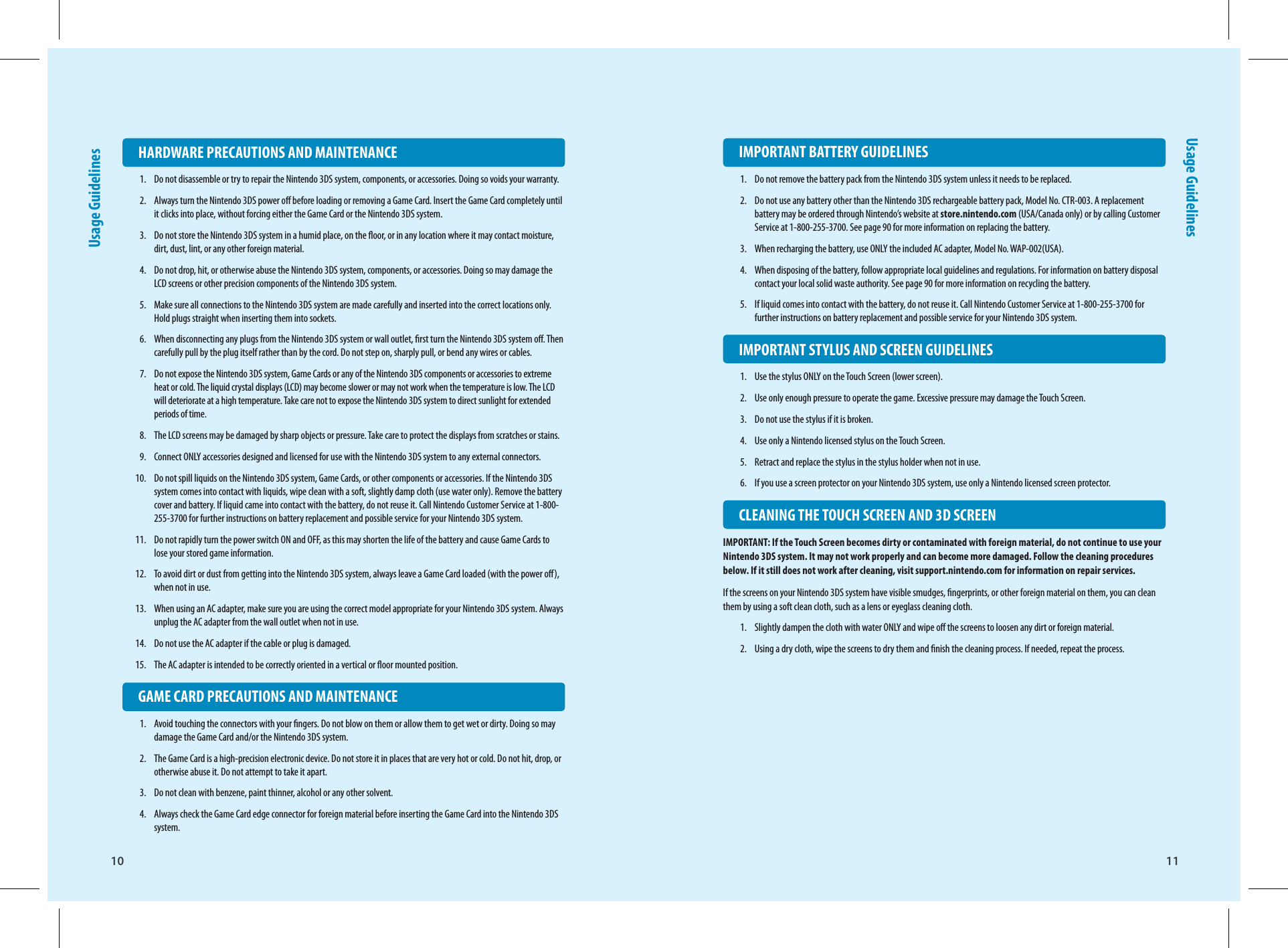 10 11Usage GuidelinesUsage Guidelines  IMPORTANT BATTERY GUIDELINES1.  Do not remove the battery pack from the Nintendo 3DS system unless it needs to be replaced.2.  Do not use any battery other than the Nintendo 3DS rechargeable battery pack, Model No. CTR-003. A replacement battery may be ordered through Nintendo’s website at store.nintendo.com (USA/Canada only) or by calling Customer Service at 1-800-255-3700. See page 90 for more information on replacing the battery.3.  When recharging the battery, use ONLY the included AC adapter, Model No. WAP-002(USA).4.  When disposing of the battery, follow appropriate local guidelines and regulations. For information on battery disposal contact your local solid waste authority. See page 90 for more information on recycling the battery.5.  If liquid comes into contact with the battery, do not reuse it. Call Nintendo Customer Service at 1-800-255-3700 for further instructions on battery replacement and possible service for your Nintendo 3DS system.  IMPORTANT STYLUS AND SCREEN GUIDELINES1.  Use the stylus ONLY on the Touch Screen (lower screen).2.  Use only enough pressure to operate the game. Excessive pressure may damage the Touch Screen.3.  Do not use the stylus if it is broken.4.  Use only a Nintendo licensed stylus on the Touch Screen.5.  Retract and replace the stylus in the stylus holder when not in use.6.  If you use a screen protector on your Nintendo 3DS system, use only a Nintendo licensed screen protector.  CLEANING THE TOUCH SCREEN AND 3D SCREENIMPORTANT: If the Touch Screen becomes dirty or contaminated with foreign material, do not continue to use your Nintendo 3DS system. It may not work properly and can become more damaged. Follow the cleaning procedures below. If it still does not work after cleaning, visit support.nintendo.com for information on repair services.If the screens on your Nintendo 3DS system have visible smudges, ngerprints, or other foreign material on them, you can clean them by using a soft clean cloth, such as a lens or eyeglass cleaning cloth.1.  Slightly dampen the cloth with water ONLY and wipe o the screens to loosen any dirt or foreign material.2.  Using a dry cloth, wipe the screens to dry them and nish the cleaning process. If needed, repeat the process.  HARDWARE PRECAUTIONS AND MAINTENANCE1.  Do not disassemble or try to repair the Nintendo 3DS system, components, or accessories. Doing so voids your warranty.2.  Always turn the Nintendo 3DS power o before loading or removing a Game Card. Insert the Game Card completely until it clicks into place, without forcing either the Game Card or the Nintendo 3DS system. 3.  Do not store the Nintendo 3DS system in a humid place, on the oor, or in any location where it may contact moisture, dirt, dust, lint, or any other foreign material.4.  Do not drop, hit, or otherwise abuse the Nintendo 3DS system, components, or accessories. Doing so may damage the LCD screens or other precision components of the Nintendo 3DS system.5.  Make sure all connections to the Nintendo 3DS system are made carefully and inserted into the correct locations only. Hold plugs straight when inserting them into sockets.6.  When disconnecting any plugs from the Nintendo 3DS system or wall outlet, rst turn the Nintendo 3DS system o. Then carefully pull by the plug itself rather than by the cord. Do not step on, sharply pull, or bend any wires or cables.7.  Do not expose the Nintendo 3DS system, Game Cards or any of the Nintendo 3DS components or accessories to extreme heat or cold. The liquid crystal displays (LCD) may become slower or may not work when the temperature is low. The LCD will deteriorate at a high temperature. Take care not to expose the Nintendo 3DS system to direct sunlight for extended periods of time.8.  The LCD screens may be damaged by sharp objects or pressure. Take care to protect the displays from scratches or stains.9.  Connect ONLY accessories designed and licensed for use with the Nintendo 3DS system to any external connectors.10.  Do not spill liquids on the Nintendo 3DS system, Game Cards, or other components or accessories. If the Nintendo 3DS system comes into contact with liquids, wipe clean with a soft, slightly damp cloth (use water only). Remove the battery cover and battery. If liquid came into contact with the battery, do not reuse it. Call Nintendo Customer Service at 1-800-255-3700 for further instructions on battery replacement and possible service for your Nintendo 3DS system.11.  Do not rapidly turn the power switch ON and OFF, as this may shorten the life of the battery and cause Game Cards to lose your stored game information.12.  To avoid dirt or dust from getting into the Nintendo 3DS system, always leave a Game Card loaded (with the power o), when not in use.13.  When using an AC adapter, make sure you are using the correct model appropriate for your Nintendo 3DS system. Always unplug the AC adapter from the wall outlet when not in use.14.  Do not use the AC adapter if the cable or plug is damaged.15.  The AC adapter is intended to be correctly oriented in a vertical or oor mounted position.  GAME CARD PRECAUTIONS AND MAINTENANCE1.  Avoid touching the connectors with your ngers. Do not blow on them or allow them to get wet or dirty. Doing so may damage the Game Card and/or the Nintendo 3DS system.2.  The Game Card is a high-precision electronic device. Do not store it in places that are very hot or cold. Do not hit, drop, or otherwise abuse it. Do not attempt to take it apart.3.  Do not clean with benzene, paint thinner, alcohol or any other solvent.4.  Always check the Game Card edge connector for foreign material before inserting the Game Card into the Nintendo 3DS system.