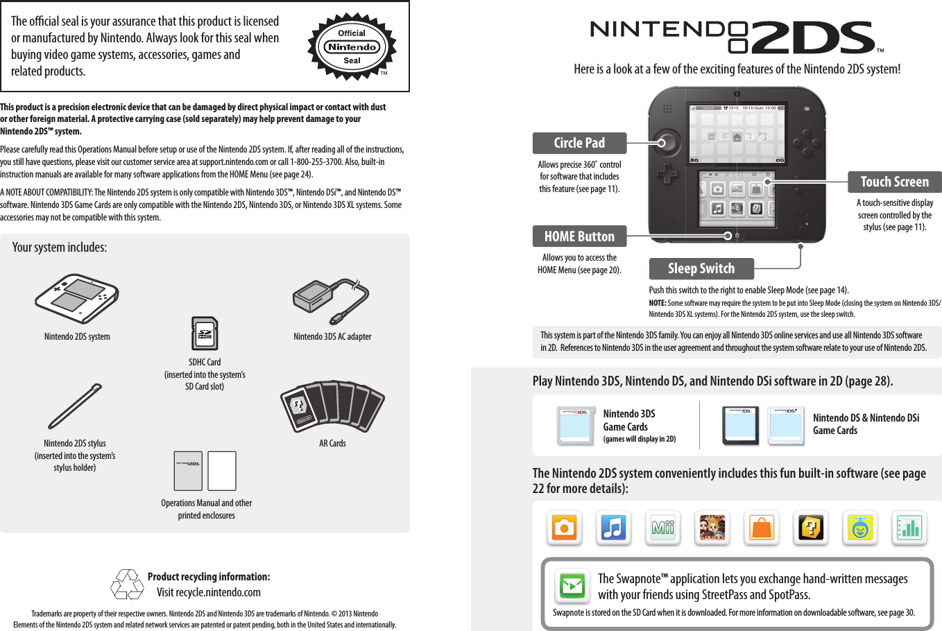 Here is a look at a few of the exciting features of the Nintendo 2DS system!Circle PadAllows precise 360˚ control for software that includes this feature (see page 11).HOME ButtonAllows you to access the HOME Menu (see page 20). Sleep SwitchTouch ScreenA touch-sensitive display screen controlled by the stylus (see page 11).This product is a precision electronic device that can be damaged by direct physical impact or contact with dust  or other foreign material. A protective carrying case (sold separately) may help prevent damage to your  Nintendo 2DS™ system.Please carefully read this Operations Manual before setup or use of the Nintendo 2DS system. If, after reading all of the instructions, you still have questions, please visit our customer service area at support.nintendo.com or call 1-800-255-3700. Also, built-in instruction manuals are available for many software applications from the HOME Menu (see page 24).A NOTE ABOUT COMPATIBILITY: The Nintendo 2DS system is only compatible with Nintendo 3DS™, Nintendo DSi™, and Nintendo DS™ software. Nintendo 3DS Game Cards are only compatible with the Nintendo 2DS, Nintendo 3DS, or Nintendo 3DS XL systems. Some accessories may not be compatible with this system.Your system includes:Product recycling information:Visit recycle.nintendo.comTrademarks are property of their respective owners. Nintendo 2DS and Nintendo 3DS are trademarks of Nintendo. © 2013 Nintendo Elements of the Nintendo 2DS system and related network services are patented or patent pending, both in the United States and internationally.The ocial seal is your assurance that this product is licensed or manufactured by Nintendo. Always look for this seal when buying video game systems, accessories, games and  related products.Nintendo 2DS systemNintendo 2DS stylus(inserted into the system’s stylus holder)SDHC Card(inserted into the system’s SD Card slot)Operations Manual and other printed enclosuresNintendo 3DS AC adapterAR CardsPlay Nintendo 3DS, Nintendo DS, and Nintendo DSi software in 2D (page 28).The Nintendo 2DS system conveniently includes this fun built-in software (see page 22 for more details):The Swapnote™ application lets you exchange hand-written messages with your friends using StreetPass and SpotPass.Swapnote is stored on the SD Card when it is downloaded. For more information on downloadable software, see page 30.Push this switch to the right to enable Sleep Mode (see page 14).NOTE: Some software may require the system to be put into Sleep Mode (closing the system on Nintendo 3DS/Nintendo 3DS XL systems). For the Nintendo 2DS system, use the sleep switch.This system is part of the Nintendo 3DS family. You can enjoy all Nintendo 3DS online services and use all Nintendo 3DS software in 2D.  References to Nintendo 3DS in the user agreement and throughout the system software relate to your use of Nintendo 2DS.Nintendo DS &amp; Nintendo DSi Game CardsNintendo 3DS Game Cards (games will display in 2D)