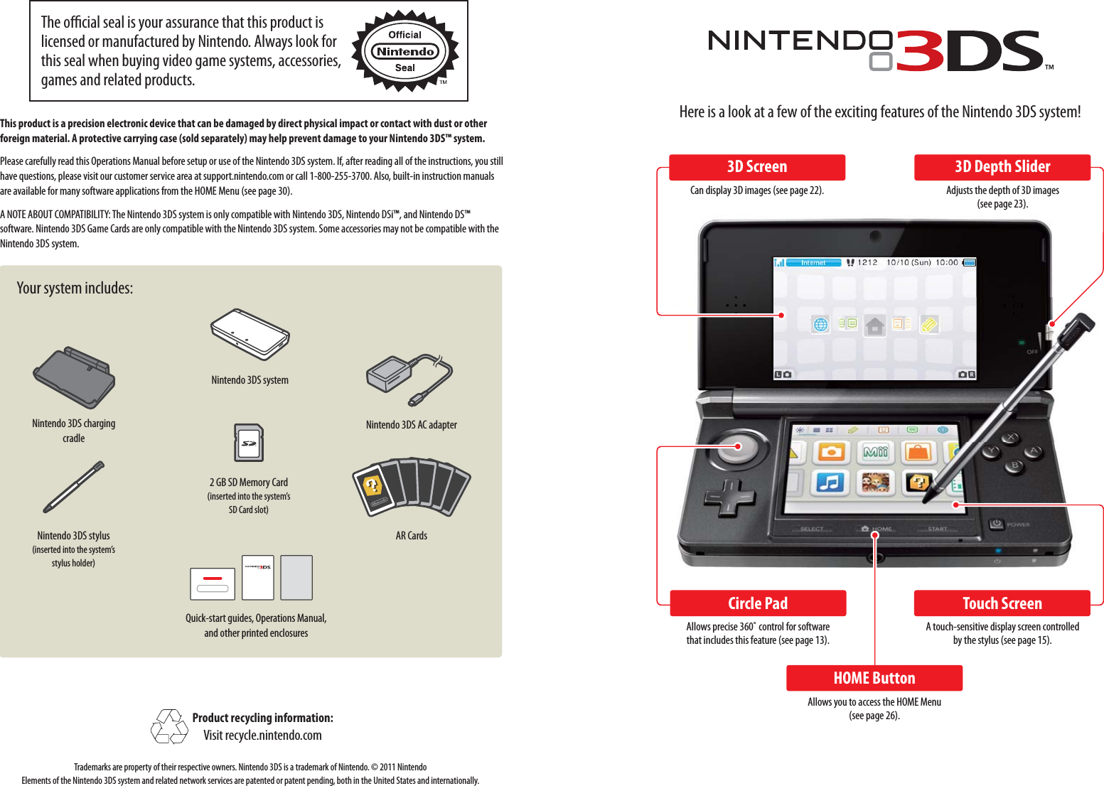 Nintendo 3DS systemNintendo 3DS stylus(inserted into the system’s stylus holder)2 GB SD Memory Card(inserted into the system’s SD Card slot)Quick-start guides, Operations Manual, and other printed enclosuresNintendo 3DS AC adapterAR CardsNintendo 3DS charging cradleHere is a look at a few of the exciting features of the Nintendo 3DS system!3D ScreenCan display 3D images (see page 22).Circle PadAllows precise 360˚ control for software that includes this feature (see page 13).HOME ButtonAllows you to access the HOME Menu (see page 26).Touch ScreenA touch-sensitive display screen controlled by the stylus (see page 15).3D Depth SliderAdjusts the depth of 3D images (see page 23).This product is a precision electronic device that can be damaged by direct physical impact or contact with dust or other foreign material. A protective carrying case (sold separately) may help prevent damage to your Nintendo 3DS™ system.Please carefully read this Operations Manual before setup or use of the Nintendo 3DS system. If, after reading all of the instructions, you still have questions, please visit our customer service area at support.nintendo.com or call 1-800-255-3700. Also, built-in instruction manuals are available for many software applications from the HOME Menu (see page 30).A NOTE ABOUT COMPATIBILITY: The Nintendo 3DS system is only compatible with Nintendo 3DS, Nintendo DSi™, and Nintendo DS™ software. Nintendo 3DS Game Cards are only compatible with the Nintendo 3DS system. Some accessories may not be compatible with the Nintendo 3DS system.Your system includes:Product recycling information:Visit recycle.nintendo.comTrademarks are property of their respective owners. Nintendo 3DS is a trademark of Nintendo. © 2011 Nintendo Elements of the Nintendo 3DS system and related network services are patented or patent pending, both in the United States and internationally.The ocial seal is your assurance that this product is licensed or manufactured by Nintendo. Always look for this seal when buying video game systems, accessories, games and related products.