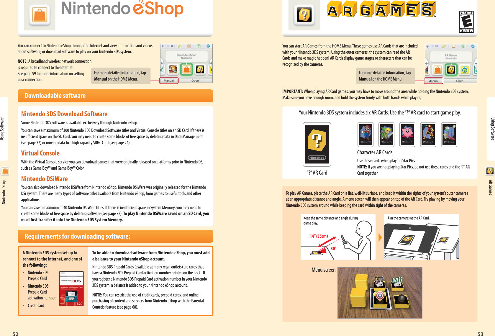 Nintendo eShop52Using Software53AR GamesFor more detailed information, tap Manual on the HOME Menu.“?” AR CardFor more detailed information, tap Manual on the HOME Menu.Keep the same distance and angle during game play.Aim the cameras at the AR Card.14” (35cm)30˚Menu screenUsing Software Nintendo eShop AR GamesYou can connect to Nintendo eShop through the Internet and view information and videos about software, or download software to play on your Nintendo 3DS system.NOTE: A broadband wireless network connection is required to connect to the Internet. See page 59 for more information on setting up a connection. Downloadable softwareNintendo 3DS Download SoftwareSome Nintendo 3DS software is available exclusively through Nintendo eShop.You can save a maximum of 300 Nintendo 3DS Download Software titles and Virtual Console titles on an SD Card. If there is insucient space on the SD Card, you may need to create some blocks of free space by deleting data in Data Management (see page 72) or moving data to a high capacity SDHC Card (see page 24).Virtual ConsoleWith the Virtual Console service you can download games that were originally released on platforms prior to Nintendo DS, such as Game Boy™ and Game Boy™ Color.Nintendo DSiWare You can also download Nintendo DSiWare from Nintendo eShop. Nintendo DSiWare was originally released for the Nintendo DSi system. There are many types of software titles available from Nintendo eShop, from games to useful tools and other applications.You can save a maximum of 40 Nintendo DSiWare titles. If there is insucient space in System Memory, you may need to create some blocks of free space by deleting software (see page 72). To play Nintendo DSiWare saved on an SD Card, you must rst transfer it into the Nintendo 3DS System Memory.  Requirements for downloading software:A Nintendo 3DS system set up to connect to the Internet, and one of the following:• Nintendo 3DS Prepaid Card• Nintendo 3DS Prepaid Card activation number• Credit CardTo be able to download software from Nintendo eShop, you must add a balance to your Nintendo eShop account.Nintendo 3DS Prepaid Cards (available at many retail outlets) are cards that have a Nintendo 3DS Prepaid Card activation number printed on the back.  If you register a Nintendo 3DS Prepaid Card activation number in your Nintendo 3DS system, a balance is added to your Nintendo eShop account.NOTE: You can restrict the use of credit cards, prepaid cards, and online purchasing of content and services from Nintendo eShop with the Parental Controls feature (see page 68).You can start AR Games from the HOME Menu. These games use AR Cards that are included with your Nintendo 3DS system. Using the outer cameras, the system can read the AR Cards and make magic happen! AR Cards display game stages or characters that can be recognized by the cameras.IMPORTANT: When playing AR Card games, you may have to move around the area while holding the Nintendo 3DS system. Make sure you have enough room, and hold the system rmly with both hands while playing.Your Nintendo 3DS system includes six AR Cards. Use the “?” AR card to start game play.Character AR CardsUse these cards when playing Star Pics.NOTE: If you are not playing Star Pics, do not use these cards and the “?” AR Card together.To play AR Games, place the AR Card on a at, well-lit surface, and keep it within the sights of your system’s outer cameras at an appropriate distance and angle. A menu screen will then appear on top of the AR Card. Try playing by moving your Nintendo 3DS system around while keeping the card within sight of the cameras.