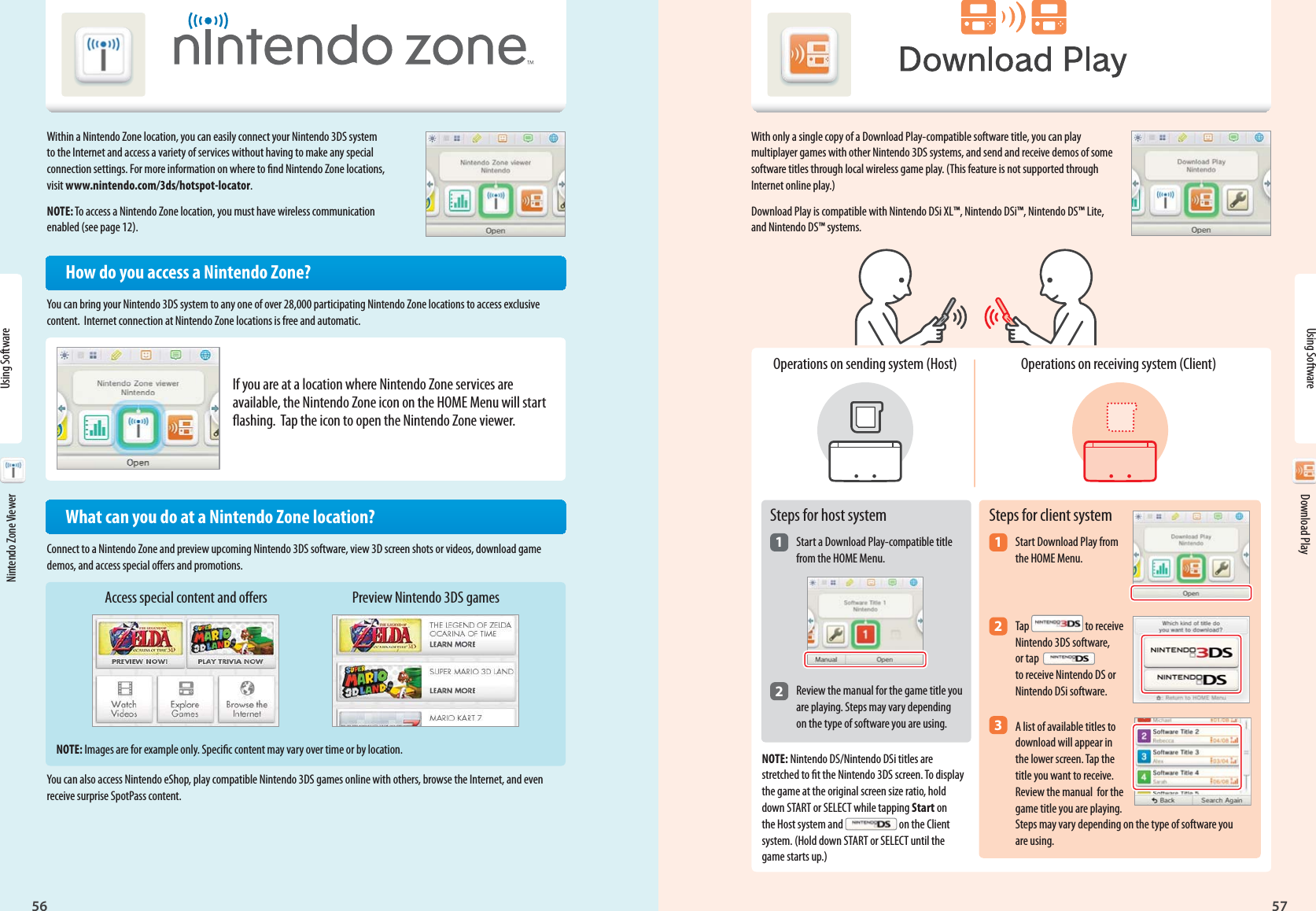 Nintendo Zone56Using Software57Download PlayAccess special content and oers Preview Nintendo 3DS gamesUsing Software Nintendo Zone Viewer Download PlayWith only a single copy of a Download Play-compatible software title, you can play multiplayer games with other Nintendo 3DS systems, and send and receive demos of some software titles through local wireless game play. (This feature is not supported through Internet online play.)Download Play is compatible with Nintendo DSi XL™, Nintendo DSi™, Nintendo DS™ Lite, and Nintendo DS™ systems.Within a Nintendo Zone location, you can easily connect your Nintendo 3DS system to the Internet and access a variety of services without having to make any special connection settings. For more information on where to nd Nintendo Zone locations, visit www.nintendo.com/3ds/hotspot-locator.NOTE: To access a Nintendo Zone location, you must have wireless communication enabled (see page 12).How do you access a Nintendo Zone?You can bring your Nintendo 3DS system to any one of over 28,000 participating Nintendo Zone locations to access exclusive content.  Internet connection at Nintendo Zone locations is free and automatic.If you are at a location where Nintendo Zone services are available, the Nintendo Zone icon on the HOME Menu will start ashing.  Tap the icon to open the Nintendo Zone viewer.  What can you do at a Nintendo Zone location?Connect to a Nintendo Zone and preview upcoming Nintendo 3DS software, view 3D screen shots or videos, download game demos, and access special oers and promotions.NOTE: Images are for example only. Specic content may vary over time or by location.You can also access Nintendo eShop, play compatible Nintendo 3DS games online with others, browse the Internet, and even receive surprise SpotPass content.Steps for host system1 Start a Download Play-compatible title  from the HOME Menu.2 Review the manual for the game title you  are playing. Steps may vary depending   on the type of software you are using.Operations on sending system (Host)Steps for client system1 Start Download Play from  the HOME Menu.2 Tap   to receive  Nintendo 3DS software,   or tap   to receive Nintendo DS or  Nintendo DSi software.3 A list of available titles to  download will appear in   the lower screen. Tap the   title you want to receive.   Review the manual  for the   game title you are playing.   Steps may vary depending on the type of software you  are using.Operations on receiving system (Client)NOTE: Nintendo DS/Nintendo DSi titles are stretched to t the Nintendo 3DS screen. To display the game at the original screen size ratio, hold down START or SELECT while tapping Start on the Host system and   on the Client system. (Hold down START or SELECT until the game starts up.)