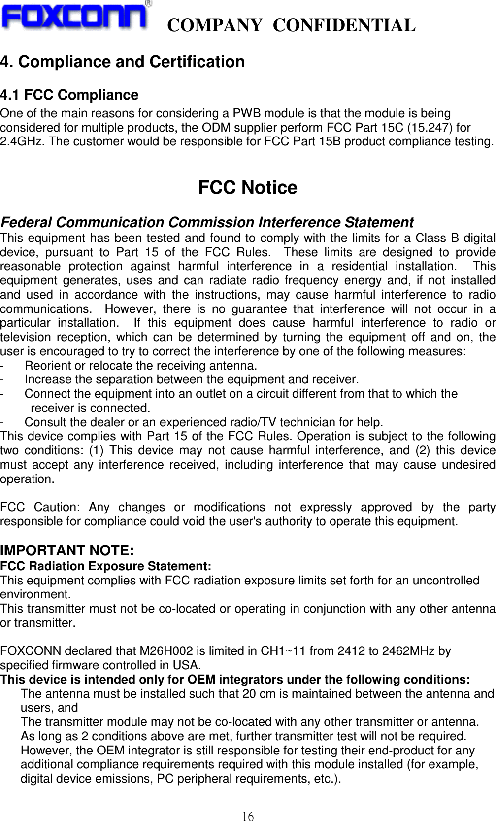    COMPANY  CONFIDENTIAL             16 4. Compliance and Certification         4.1 FCC Compliance One of the main reasons for considering a PWB module is that the module is being considered for multiple products, the ODM supplier perform FCC Part 15C (15.247) for 2.4GHz. The customer would be responsible for FCC Part 15B product compliance testing.   FCC Notice  Federal Communication Commission Interference Statement This equipment has been tested and found to comply with the limits for  a Class B digital device,  pursuant  to  Part  15  of  the  FCC  Rules.    These  limits  are  designed  to  provide reasonable  protection  against  harmful  interference  in  a  residential  installation.    This equipment  generates,  uses  and  can  radiate  radio  frequency  energy  and,  if  not  installed and  used  in  accordance  with  the  instructions,  may  cause  harmful  interference  to  radio communications.    However,  there  is  no  guarantee  that  interference  will  not  occur  in  a particular  installation.    If  this  equipment  does  cause  harmful  interference  to  radio  or television  reception,  which  can  be  determined  by  turning  the  equipment  off  and  on,  the user is encouraged to try to correct the interference by one of the following measures: -  Reorient or relocate the receiving antenna. -  Increase the separation between the equipment and receiver. -  Connect the equipment into an outlet on a circuit different from that to which the   receiver is connected. -  Consult the dealer or an experienced radio/TV technician for help. This device complies with Part 15 of the FCC Rules. Operation is subject to the following two  conditions:  (1)  This  device  may  not  cause  harmful  interference,  and  (2)  this  device must  accept  any  interference  received,  including  interference  that  may  cause  undesired operation.  FCC  Caution:  Any  changes  or  modifications  not  expressly  approved  by  the  party responsible for compliance could void the user&apos;s authority to operate this equipment.  IMPORTANT NOTE: FCC Radiation Exposure Statement: This equipment complies with FCC radiation exposure limits set forth for an uncontrolled environment.   This transmitter must not be co-located or operating in conjunction with any other antenna or transmitter.  FOXCONN declared that M26H002 is limited in CH1~11 from 2412 to 2462MHz by specified firmware controlled in USA. This device is intended only for OEM integrators under the following conditions: The antenna must be installed such that 20 cm is maintained between the antenna and users, and   The transmitter module may not be co-located with any other transmitter or antenna. As long as 2 conditions above are met, further transmitter test will not be required. However, the OEM integrator is still responsible for testing their end-product for any additional compliance requirements required with this module installed (for example, digital device emissions, PC peripheral requirements, etc.). 