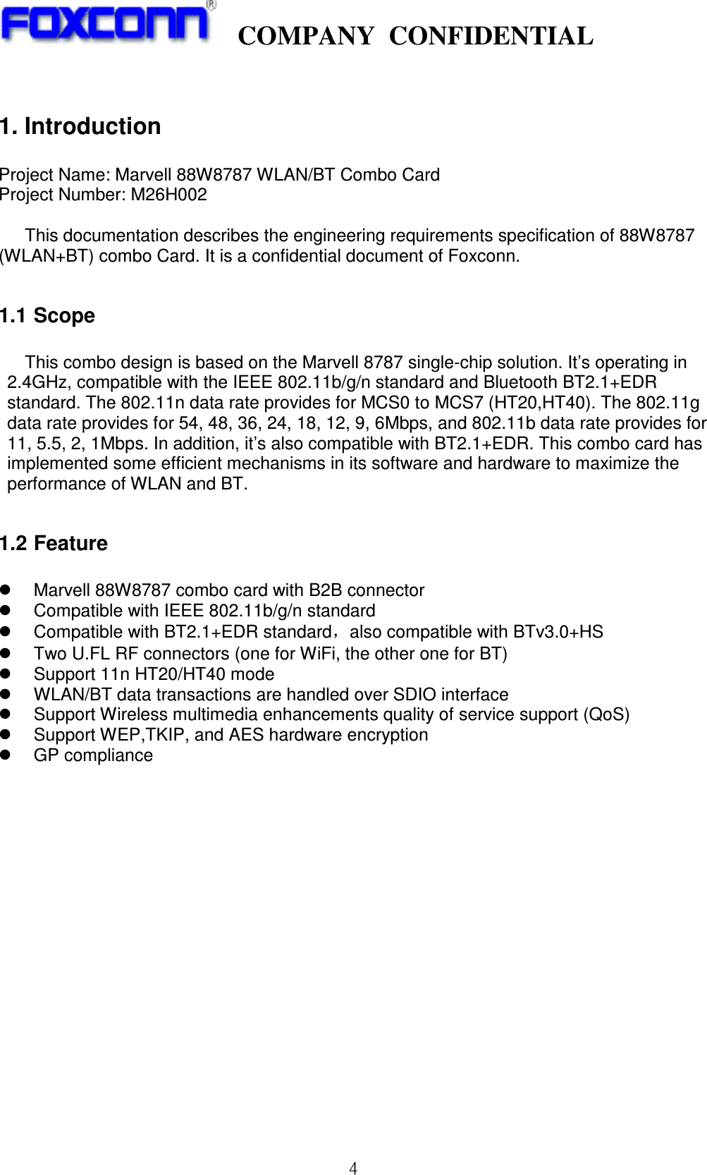    COMPANY  CONFIDENTIAL             4  1. Introduction  Project Name: Marvell 88W8787 WLAN/BT Combo Card   Project Number: M26H002  This documentation describes the engineering requirements specification of 88W8787 (WLAN+BT) combo Card. It is a confidential document of Foxconn.  1.1 Scope    This combo design is based on the Marvell 8787 single-chip solution. It’s operating in 2.4GHz, compatible with the IEEE 802.11b/g/n standard and Bluetooth BT2.1+EDR standard. The 802.11n data rate provides for MCS0 to MCS7 (HT20,HT40). The 802.11g data rate provides for 54, 48, 36, 24, 18, 12, 9, 6Mbps, and 802.11b data rate provides for 11, 5.5, 2, 1Mbps. In addition, it’s also compatible with BT2.1+EDR. This combo card has implemented some efficient mechanisms in its software and hardware to maximize the performance of WLAN and BT.    1.2 Feature    Marvell 88W8787 combo card with B2B connector   Compatible with IEEE 802.11b/g/n standard     Compatible with BT2.1+EDR standard，also compatible with BTv3.0+HS     Two U.FL RF connectors (one for WiFi, the other one for BT)   Support 11n HT20/HT40 mode   WLAN/BT data transactions are handled over SDIO interface   Support Wireless multimedia enhancements quality of service support (QoS)   Support WEP,TKIP, and AES hardware encryption   GP compliance                  