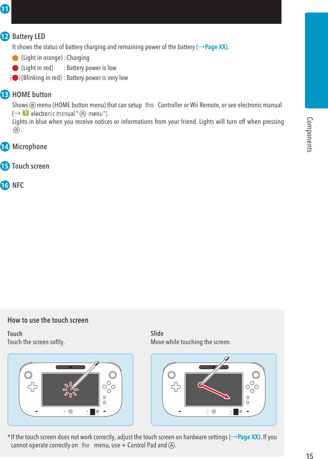 15Components  Battery LED It shows the status of battery charging and remaining power of the battery (씮Page XX).  (Light in orange) : Charging  (Light in red)  : Battery power is low (Blinking in red) : Battery power is very low  HOME buttonShows menu (HOME button menu) that can setup Wii U Controller or Wii Remote, or see electronic manual(씮Wii U electronic manual &quot;  menu&quot;).Lights in blue when you receive notices or informations from your friend. Lights will turn off when pressing . Microphone Touch screen NFCHow to use the touch screenTouchTouch the screen softly.* If the touch screen does not work correctly, adjust the touch screen on hardware settings (씮Page XX). If you cannot operate correctly on Wii U menu, use + Control Pad and .SlideMove while touching the screen.thisthe