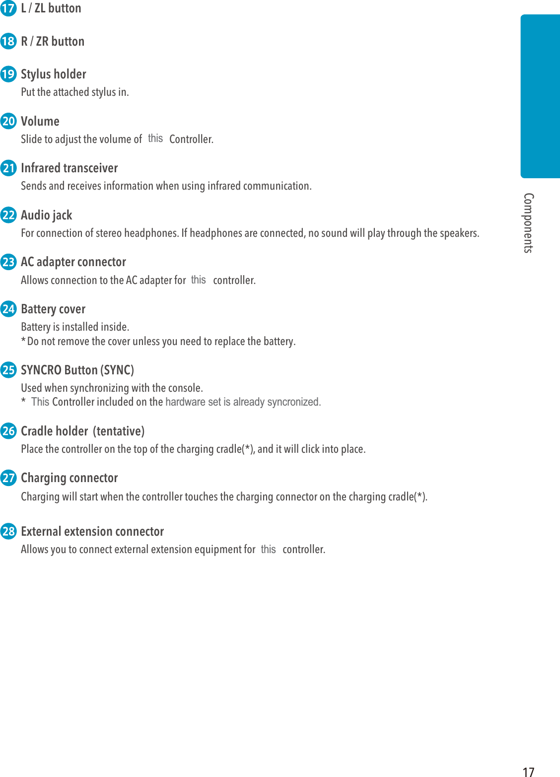 17Components L / ZL button R / ZR button Stylus holderPut the attached stylus in. VolumeSlide to adjust the volume of Wii U Controller. Infrared transceiverSends and receives information when using infrared communication.  Audio jack For connection of stereo headphones. If headphones are connected, no sound will play through the speakers.  AC adapter connectorAllows connection to the AC adapter for Wii U controller. Battery coverBattery is installed inside. * Do not remove the cover unless you need to replace the battery. SYNCRO Button (SYNC)Used when synchronizing with the console.* Wii U Controller included on the Wii U hardware set is already syncronized. Cradle holder  (tentative)Place the controller on the top of the charging cradle(*), and it will click into place. Charging connectorCharging will start when the controller touches the charging connector on the charging cradle(*). External extension connectorAllows you to connect external extension equipment for Wii U controller.thisthisThis hardware set is already syncronized.this