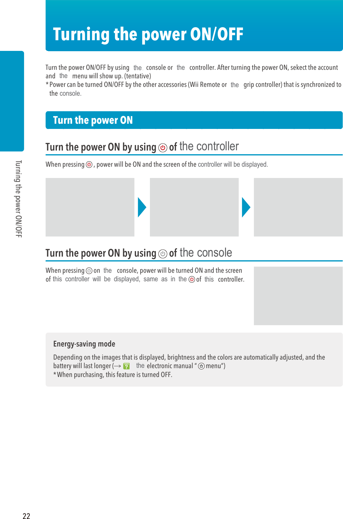 22Turning the power ON/OFFTurning the power ON/OFFTurn the power ON/OFF by using Wii U console or Wii U controller. After turning the power ON, sekect the account and Wii U menu will show up. (tentative)* Power can be turned ON/OFF by the other accessories (Wii Remote or Wii U grip controller) that is synchronized to the Wii U console.Turn the power ONTurn the power ON by using of Wii U controllerWhen pressing , power will be ON and the screen of the Wii U controller will be displayed.Turn the power ON by using of Wii U consoleWhen pressing on Wii U console, power will be turned ON and the screen of the Wii U controller will be displayed, same as in the of Wii U controller.Energy-saving modeDepending on the images that is displayed, brightness and the colors are automatically adjusted, and the battery will last longer (씮Wii U electronic manual “ menu”)* When purchasing, this feature is turned OFF.the thetheconsole.thecontroller will be displayed.thisthethis  controller  will  be  displayed,  same  as  in  thethethe controllerthe console