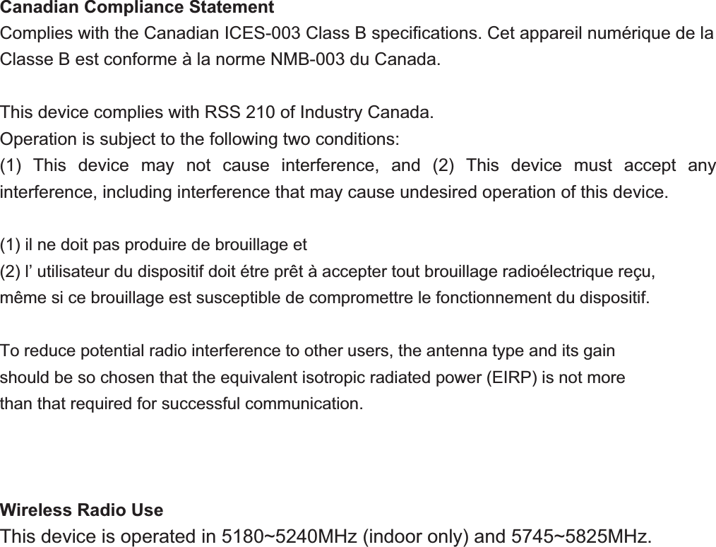 Canadian Compliance Statement Complies with the Canadian ICES-003 Class B speciﬁcations. Cet appareil numérique de la Classe B est conforme à la norme NMB-003 du Canada. This device complies with RSS 210 of Industry Canada. Operation is subject to the following two conditions: (1) This device may not cause interference, and (2) This device must accept any interference, including interference that may cause undesired operation of this device. (1) il ne doit pas produire de brouillage et (2) l’ utilisateur du dispositif doit étre prêt à accepter tout brouillage radioélectrique reçu, même si ce brouillage est susceptible de compromettre le fonctionnement du dispositif. To reduce potential radio interference to other users, the antenna type and its gain should be so chosen that the equivalent isotropic radiated power (EIRP) is not more than that required for successful communication.Wireless Radio Use This device is operated in 5180~5240MHz (indoor only) and 5745~5825MHz. 