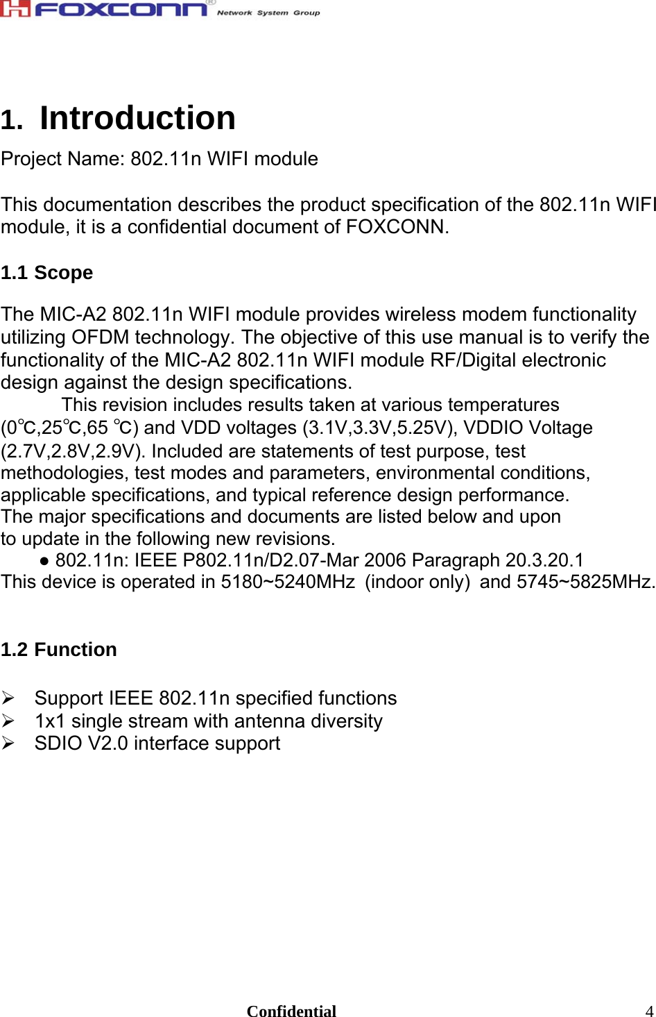                                                                               Confidential  41.  Introduction Project Name: 802.11n WIFI module  This documentation describes the product specification of the 802.11n WIFI module, it is a confidential document of FOXCONN.  1.1 Scope  The MIC-A2 802.11n WIFI module provides wireless modem functionality utilizing OFDM technology. The objective of this use manual is to verify the functionality of the MIC-A2 802.11n WIFI module RF/Digital electronic design against the design specifications.  This revision includes results taken at various temperatures (0℃,25℃,65 ℃) and VDD voltages (3.1V,3.3V,5.25V), VDDIO Voltage (2.7V,2.8V,2.9V). Included are statements of test purpose, test methodologies, test modes and parameters, environmental conditions, applicable specifications, and typical reference design performance. The major specifications and documents are listed below and upon to update in the following new revisions. ● 802.11n: IEEE P802.11n/D2.07-Mar 2006 Paragraph 20.3.20.1 This device is operated in 5180~5240MHz (indoor only) and 5745~5825MHz.   1.2 Function    Support IEEE 802.11n specified functions   1x1 single stream with antenna diversity   SDIO V2.0 interface support  