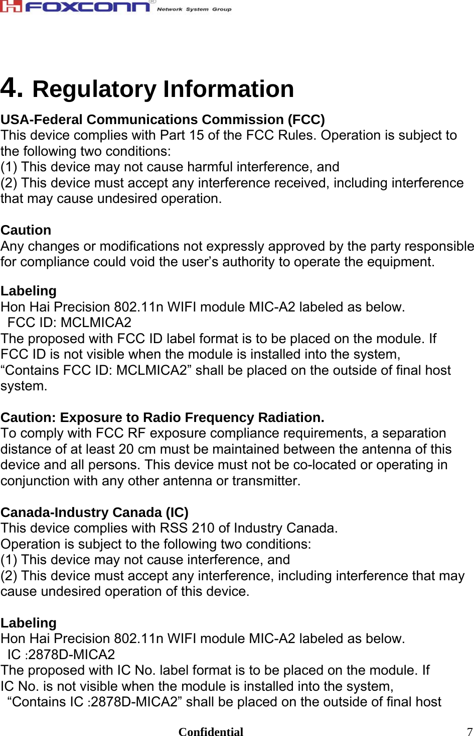                                                                               Confidential  74. Regulatory Information USA-Federal Communications Commission (FCC) This device complies with Part 15 of the FCC Rules. Operation is subject to the following two conditions: (1) This device may not cause harmful interference, and (2) This device must accept any interference received, including interference that may cause undesired operation.  Caution Any changes or modifications not expressly approved by the party responsible for compliance could void the user’s authority to operate the equipment.  Labeling Hon Hai Precision 802.11n WIFI module MIC-A2 labeled as below. FCC ID: MCLMICA2 The proposed with FCC ID label format is to be placed on the module. If FCC ID is not visible when the module is installed into the system, “Contains FCC ID: MCLMICA2” shall be placed on the outside of final host system.  Caution: Exposure to Radio Frequency Radiation. To comply with FCC RF exposure compliance requirements, a separation distance of at least 20 cm must be maintained between the antenna of this device and all persons. This device must not be co-located or operating in conjunction with any other antenna or transmitter.  Canada-Industry Canada (IC) This device complies with RSS 210 of Industry Canada. Operation is subject to the following two conditions: (1) This device may not cause interference, and (2) This device must accept any interference, including interference that may cause undesired operation of this device.  Labeling Hon Hai Precision 802.11n WIFI module MIC-A2 labeled as below. IC :2878D-MICA2 The proposed with IC No. label format is to be placed on the module. If IC No. is not visible when the module is installed into the system, “Contains IC :2878D-MICA2” shall be placed on the outside of final host 