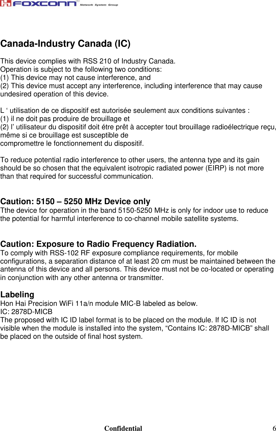                                                                               Confidential  6 Canada-Industry Canada (IC)  This device complies with RSS 210 of Industry Canada. Operation is subject to the following two conditions: (1) This device may not cause interference, and (2) This device must accept any interference, including interference that may cause undesired operation of this device.  L ‘ utilisation de ce dispositif est autorisée seulement aux conditions suivantes :  (1) il ne doit pas produire de brouillage et  (2) l’ utilisateur du dispositif doit étre prêt à accepter tout brouillage radioélectrique reçu, même si ce brouillage est susceptible de compromettre le fonctionnement du dispositif.  To reduce potential radio interference to other users, the antenna type and its gain should be so chosen that the equivalent isotropic radiated power (EIRP) is not more than that required for successful communication.   Caution: 5150 – 5250 MHz Device only Tthe device for operation in the band 5150-5250 MHz is only for indoor use to reduce the potential for harmful interference to co-channel mobile satellite systems.   Caution: Exposure to Radio Frequency Radiation. To comply with RSS-102 RF exposure compliance requirements, for mobile configurations, a separation distance of at least 20 cm must be maintained between the antenna of this device and all persons. This device must not be co-located or operating in conjunction with any other antenna or transmitter.  Labeling Hon Hai Precision WiFi 11a/n module MIC-B labeled as below. IC: 2878D-MICB The proposed with IC ID label format is to be placed on the module. If IC ID is not visible when the module is installed into the system, “Contains IC: 2878D-MICB” shall be placed on the outside of final host system.  