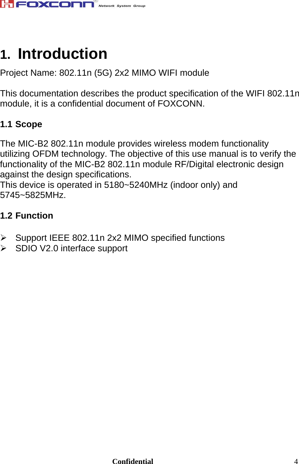                                                                              Confidential  41.  Introduction Project Name: 802.11n (5G) 2x2 MIMO WIFI module  This documentation describes the product specification of the WIFI 802.11n module, it is a confidential document of FOXCONN.  1.1 Scope  The MIC-B2 802.11n module provides wireless modem functionality utilizing OFDM technology. The objective of this use manual is to verify the functionality of the MIC-B2 802.11n module RF/Digital electronic design against the design specifications.  This device is operated in 5180~5240MHz (indoor only) and 5745~5825MHz.  1.2 Function    Support IEEE 802.11n 2x2 MIMO specified functions   SDIO V2.0 interface support  