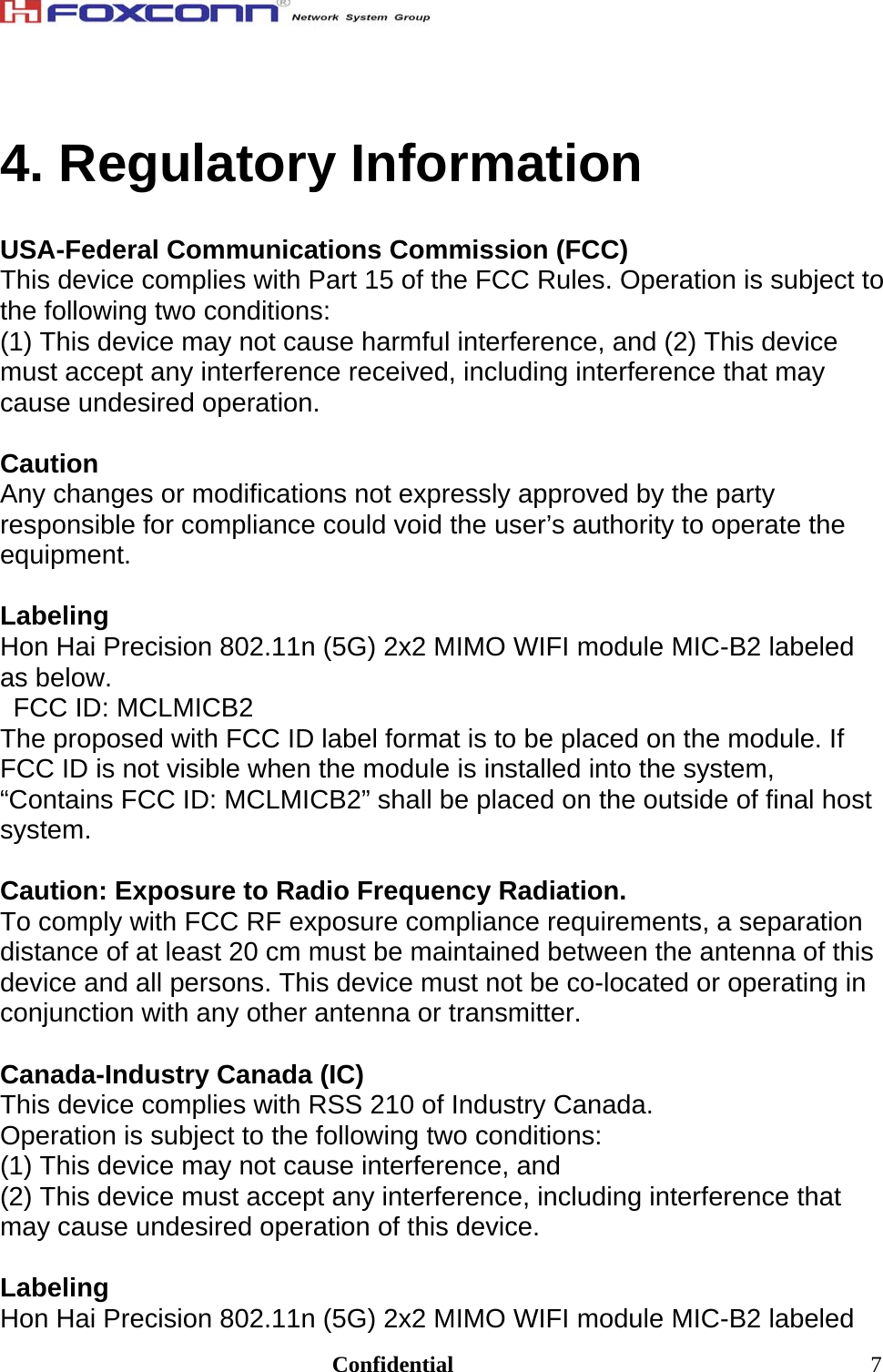                                                                               Confidential  74. Regulatory Information  USA-Federal Communications Commission (FCC) This device complies with Part 15 of the FCC Rules. Operation is subject to the following two conditions: (1) This device may not cause harmful interference, and (2) This device must accept any interference received, including interference that may cause undesired operation.  Caution Any changes or modifications not expressly approved by the party responsible for compliance could void the user’s authority to operate the equipment.  Labeling Hon Hai Precision 802.11n (5G) 2x2 MIMO WIFI module MIC-B2 labeled as below. FCC ID: MCLMICB2 The proposed with FCC ID label format is to be placed on the module. If FCC ID is not visible when the module is installed into the system, “Contains FCC ID: MCLMICB2” shall be placed on the outside of final host system.  Caution: Exposure to Radio Frequency Radiation. To comply with FCC RF exposure compliance requirements, a separation distance of at least 20 cm must be maintained between the antenna of this device and all persons. This device must not be co-located or operating in conjunction with any other antenna or transmitter.  Canada-Industry Canada (IC) This device complies with RSS 210 of Industry Canada. Operation is subject to the following two conditions: (1) This device may not cause interference, and (2) This device must accept any interference, including interference that may cause undesired operation of this device.  Labeling Hon Hai Precision 802.11n (5G) 2x2 MIMO WIFI module MIC-B2 labeled 