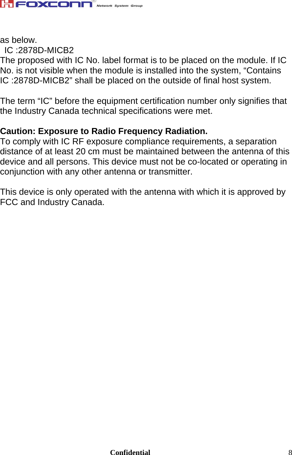                                                                               Confidential  8as below. IC :2878D-MICB2 The proposed with IC No. label format is to be placed on the module. If IC No. is not visible when the module is installed into the system, “Contains IC :2878D-MICB2” shall be placed on the outside of final host system.   The term “IC” before the equipment certification number only signifies that the Industry Canada technical specifications were met.  Caution: Exposure to Radio Frequency Radiation. To comply with IC RF exposure compliance requirements, a separation distance of at least 20 cm must be maintained between the antenna of this device and all persons. This device must not be co-located or operating in conjunction with any other antenna or transmitter.  This device is only operated with the antenna with which it is approved by FCC and Industry Canada.     