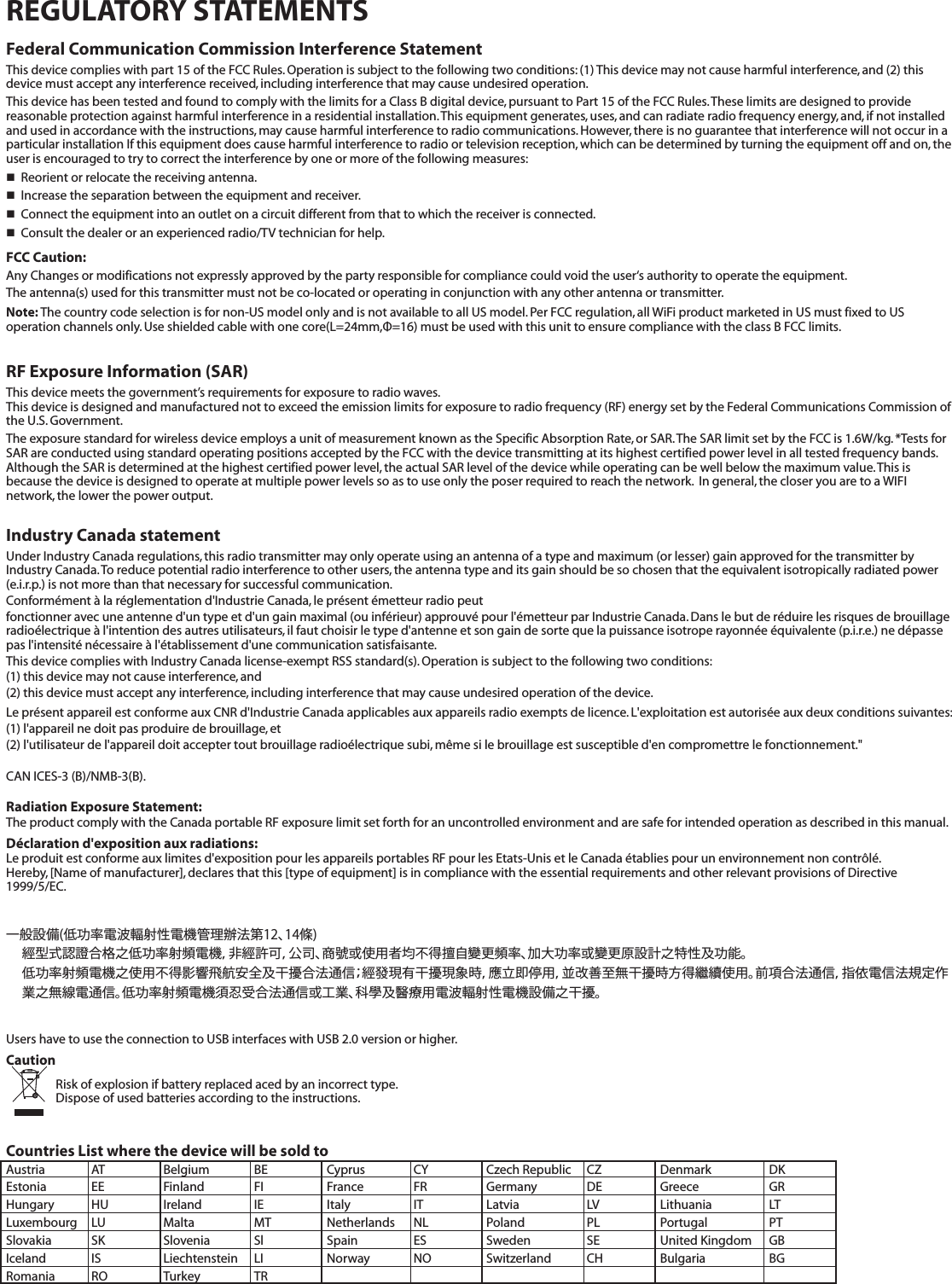 REGULATORY STATEMENTSFederal Communication Commission Interference StatementThis device complies with part 15 of the FCC Rules. Operation is subject to the following two conditions: (1) This device may not cause harmful interference, and (2) this device must accept any interference received, including interference that may cause undesired operation.This device has been tested and found to comply with the limits for a Class B digital device, pursuant to Part 15 of the FCC Rules. These limits are designed to provide reasonable protection against harmful interference in a residential installation. This equipment generates, uses, and can radiate radio frequency energy, and, if not installed and used in accordance with the instructions, may cause harmful interference to radio communications. However, there is no guarantee that interference will not occur in a particular installation If this equipment does cause harmful interference to radio or television reception, which can be determined by turning the equipment off and on, the user is encouraged to try to correct the interference by one or more of the following measures:  Reorient or relocate the receiving antenna.  Increase the separation between the equipment and receiver.  Connect the equipment into an outlet on a circuit different from that to which the receiver is connected.  Consult the dealer or an experienced radio/TV technician for help.FCC Caution:Any Changes or modifications not expressly approved by the party responsible for compliance could void the user‘s authority to operate the equipment.The antenna(s) used for this transmitter must not be co-located or operating in conjunction with any other antenna or transmitter.Note: The country code selection is for non-US model only and is not available to all US model. Per FCC regulation, all WiFi product marketed in US must fixed to US operation channels only. Use shielded cable with one core(L=24mm,Φ=16) must be used with this unit to ensure compliance with the class B FCC limits.RF Exposure Information (SAR)This device meets the government’s requirements for exposure to radio waves.This device is designed and manufactured not to exceed the emission limits for exposure to radio frequency (RF) energy set by the Federal Communications Commission of the U.S. Government.  The exposure standard for wireless device employs a unit of measurement known as the Specific Absorption Rate, or SAR. The SAR limit set by the FCC is 1.6W/kg. *Tests for SAR are conducted using standard operating positions accepted by the FCC with the device transmitting at its highest certified power level in all tested frequency bands.  Although the SAR is determined at the highest certified power level, the actual SAR level of the device while operating can be well below the maximum value. This is because the device is designed to operate at multiple power levels so as to use only the poser required to reach the network.  In general, the closer you are to a WIFI network, the lower the power output.Industry Canada statementUnder Industry Canada regulations, this radio transmitter may only operate using an antenna of a type and maximum (or lesser) gain approved for the transmitter by Industry Canada. To reduce potential radio interference to other users, the antenna type and its gain should be so chosen that the equivalent isotropically radiated power (e.i.r.p.) is not more than that necessary for successful communication.Conformément à la réglementation d&apos;Industrie Canada, le présent émetteur radio peutfonctionner avec une antenne d&apos;un type et d&apos;un gain maximal (ou inférieur) approuvé pour l&apos;émetteur par Industrie Canada. Dans le but de réduire les risques de brouillage radioélectrique à l&apos;intention des autres utilisateurs, il faut choisir le type d&apos;antenne et son gain de sorte que la puissance isotrope rayonnée équivalente (p.i.r.e.) ne dépasse pas l&apos;intensité nécessaire à l&apos;établissement d&apos;une communication satisfaisante.This device complies with Industry Canada license-exempt RSS standard(s). Operation is subject to the following two conditions: (1) this device may not cause interference, and (2) this device must accept any interference, including interference that may cause undesired operation of the device.Le présent appareil est conforme aux CNR d&apos;Industrie Canada applicables aux appareils radio exempts de licence. L&apos;exploitation est autorisée aux deux conditions suivantes: (1) l&apos;appareil ne doit pas produire de brouillage, et (2) l&apos;utilisateur de l&apos;appareil doit accepter tout brouillage radioélectrique subi, même si le brouillage est susceptible d&apos;en compromettre le fonctionnement.&quot;CAN ICES-3 (B)/NMB-3(B). Radiation Exposure Statement:The product comply with the Canada portable RF exposure limit set forth for an uncontrolled environment and are safe for intended operation as described in this manual. Déclaration d&apos;exposition aux radiations:Le produit est conforme aux limites d&apos;exposition pour les appareils portables RF pour les Etats-Unis et le Canada établies pour un environnement non contrôlé.Hereby, [Name of manufacturer], declares that this [type of equipment] is in compliance with the essential requirements and other relevant provisions of Directive 1999/5/EC.一般設備(低功率電波輻射性電機管理辦法第12、14條)經型式認證合格之低功率射頻電機，非經許可，公司、商號或使用者均不得擅自變更頻率、加大功率或變更原設計之特性及功能。低功率射頻電機之使用不得影響飛航安全及干擾合法通信；經發現有干擾現象時，應立即停用，並改善至無干擾時方得繼續使用。前項合法通信，指依電信法規定作業之無線電通信。低功率射頻電機須忍受合法通信或工業、科學及醫療用電波輻射性電機設備之干擾。 Users have to use the connection to USB interfaces with USB 2.0 version or higher. CautionRisk of explosion if battery replaced aced by an incorrect type. Dispose of used batteries according to the instructions.Countries List where the device will be sold toAustria  AT  Belgium  BE  Cyprus  CY  Czech Republic  CZ  Denmark  DK Estonia EE  Finland  FI  France  FR  Germany  DE  Greece  GR Hungary HU  Ireland  IE  Italy  IT  Latvia  LV  Lithuania  LT Luxembourg  LU   Malta  MT  Netherlands  NL  Poland  PL  Portugal  PT Slovakia  SK  Slovenia  Sl   Spain  ES  Sweden  SE   United Kingdom  GB     Iceland  IS  Liechtenstein  LI  Norway  NO   Switzerland  CH  Bulgaria  BG Romania RO  Turkey  TR