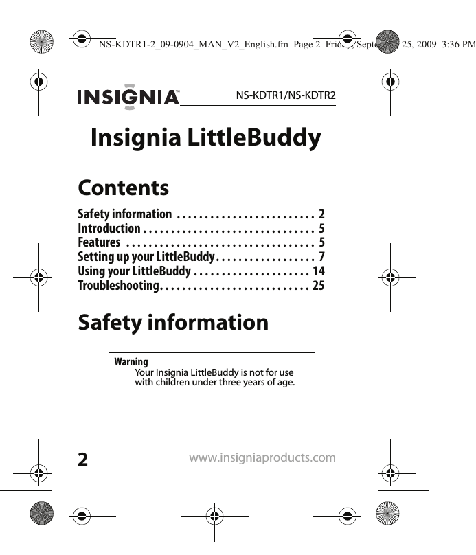 2NS-KDTR1/NS-KDTR2www.insigniaproducts.comInsignia LittleBuddyContentsSafety information  . . . . . . . . . . . . . . . . . . . . . . . . .  2Introduction . . . . . . . . . . . . . . . . . . . . . . . . . . . . . . .  5Features  . . . . . . . . . . . . . . . . . . . . . . . . . . . . . . . . . .  5Setting up your LittleBuddy. . . . . . . . . . . . . . . . . .  7Using your LittleBuddy . . . . . . . . . . . . . . . . . . . . .  14Troubleshooting. . . . . . . . . . . . . . . . . . . . . . . . . . .  25Safety informationWarningYour Insignia LittleBuddy is not for use with children under three years of age.NS-KDTR1-2_09-0904_MAN_V2_English.fm  Page 2  Friday, September 25, 2009  3:36 PM