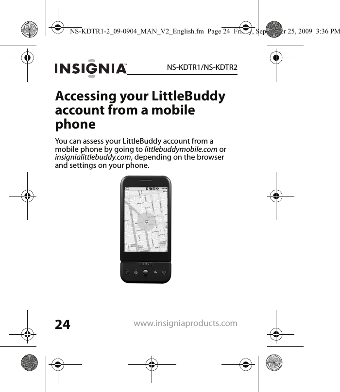 24NS-KDTR1/NS-KDTR2www.insigniaproducts.comAccessing your LittleBuddy account from a mobile phoneYou can assess your LittleBuddy account from a mobile phone by going to littlebuddymobile.com or insignialittlebuddy.com, depending on the browser and settings on your phone.NS-KDTR1-2_09-0904_MAN_V2_English.fm  Page 24  Friday, September 25, 2009  3:36 PM