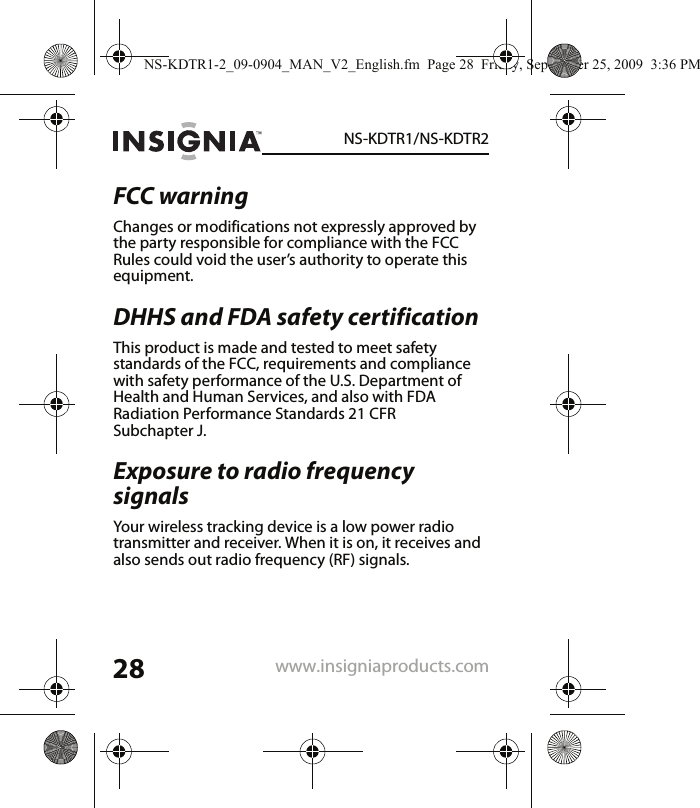 28NS-KDTR1/NS-KDTR2www.insigniaproducts.comFCC warningChanges or modifications not expressly approved by the party responsible for compliance with the FCC Rules could void the user’s authority to operate this equipment.DHHS and FDA safety certification This product is made and tested to meet safety standards of the FCC, requirements and compliance with safety performance of the U.S. Department of Health and Human Services, and also with FDA Radiation Performance Standards 21 CFR Subchapter J.Exposure to radio frequency signals Your wireless tracking device is a low power radio transmitter and receiver. When it is on, it receives and also sends out radio frequency (RF) signals. NS-KDTR1-2_09-0904_MAN_V2_English.fm  Page 28  Friday, September 25, 2009  3:36 PM
