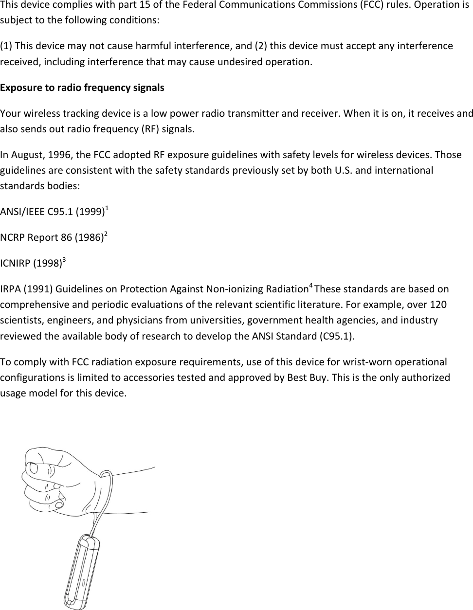 Thisdevicecomplieswithpart15oftheFederalCommunicationsCommissions(FCC)rules.Operationissubjecttothefollowingconditions:(1)Thisdevicemaynotcauseharmfulinterference,and(2)thisdevicemustacceptanyinterferencereceived,includinginterferencethatmaycauseundesiredoperation.ExposuretoradiofrequencysignalsYourwirelesstrackingdeviceisalowpowerradiotransmitterandreceiver.Whenitison,itreceivesandalsosendsoutradiofrequency(RF)signals.InAugust,1996,theFCCadoptedRFexposureguidelineswithsafetylevelsforwirelessdevices.ThoseguidelinesareconsistentwiththesafetystandardspreviouslysetbybothU.S.andinternationalstandardsbodies:ANSI/IEEEC95.1(1999)1NCRPReport86(1986)2ICNIRP(1998)3IRPA(1991)GuidelinesonProtectionAgainstNon‐ionizingRadiation4Thesestandardsarebasedoncomprehensiveandperiodicevaluationsoftherelevantscientificliterature.Forexample,over120scientists,engineers,andphysiciansfromuniversities,governmenthealthagencies,andindustryreviewedtheavailablebodyofresearchtodeveloptheANSIStandard(C95.1).TocomplywithFCCradiationexposurerequirements,useofthisdeviceforwrist‐wornoperationalconfigurationsislimitedtoaccessoriestestedandapprovedbyBestBuy.Thisistheonlyauthorizedusagemodelforthisdevice.