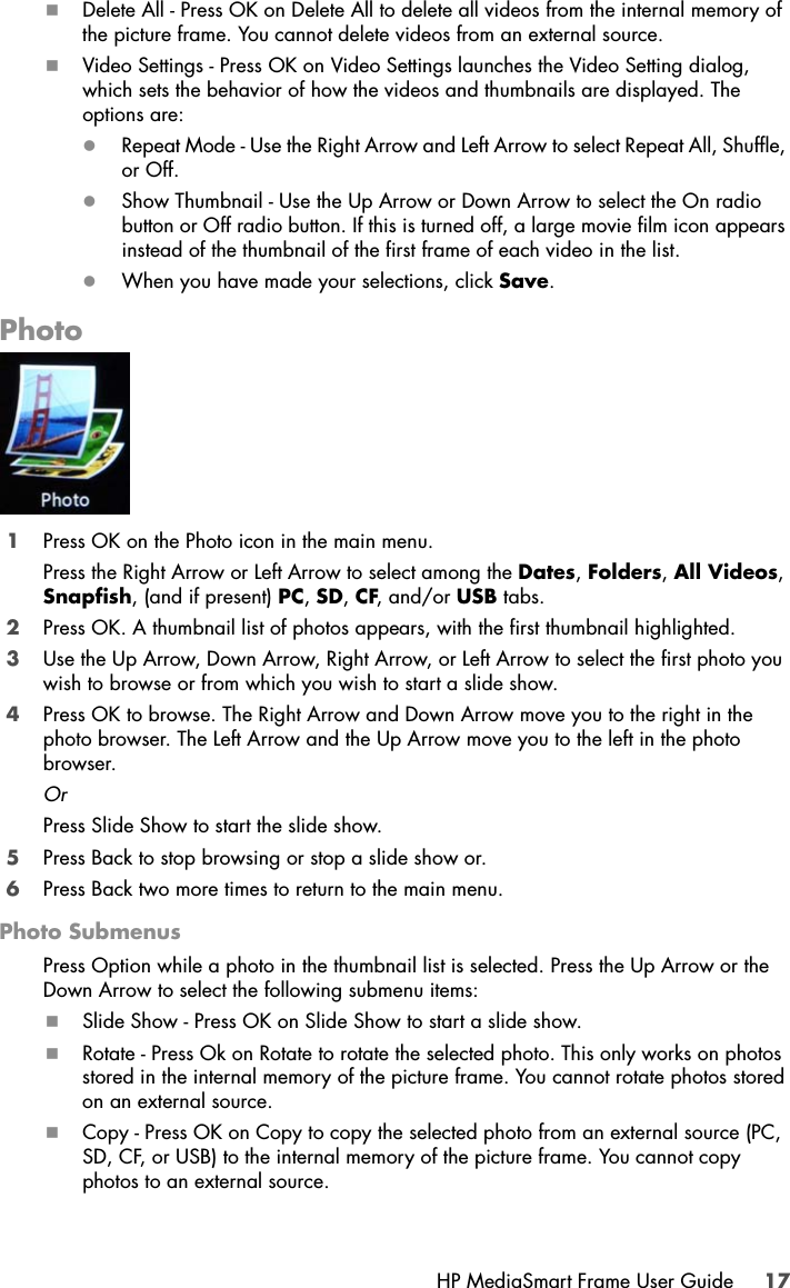 HP MediaSmart Frame User Guide 17Delete All - Press OK on Delete All to delete all videos from the internal memory of the picture frame. You cannot delete videos from an external source.Video Settings - Press OK on Video Settings launches the Video Setting dialog, which sets the behavior of how the videos and thumbnails are displayed. The options are:zRepeat Mode - Use the Right Arrow and Left Arrow to select Repeat All, Shuffle, or Off.zShow Thumbnail - Use the Up Arrow or Down Arrow to select the On radio button or Off radio button. If this is turned off, a large movie film icon appears instead of the thumbnail of the first frame of each video in the list.zWhen you have made your selections, click Save.Photo1Press OK on the Photo icon in the main menu.Press the Right Arrow or Left Arrow to select among the Dates, Folders, All Videos, Snapfish, (and if present) PC, SD, CF, and/or USB tabs.2Press OK. A thumbnail list of photos appears, with the first thumbnail highlighted.3Use the Up Arrow, Down Arrow, Right Arrow, or Left Arrow to select the first photo you wish to browse or from which you wish to start a slide show.4Press OK to browse. The Right Arrow and Down Arrow move you to the right in the photo browser. The Left Arrow and the Up Arrow move you to the left in the photo browser.OrPress Slide Show to start the slide show. 5Press Back to stop browsing or stop a slide show or.6Press Back two more times to return to the main menu.Photo SubmenusPress Option while a photo in the thumbnail list is selected. Press the Up Arrow or the Down Arrow to select the following submenu items:Slide Show - Press OK on Slide Show to start a slide show.Rotate - Press Ok on Rotate to rotate the selected photo. This only works on photos stored in the internal memory of the picture frame. You cannot rotate photos stored on an external source.Copy - Press OK on Copy to copy the selected photo from an external source (PC, SD, CF, or USB) to the internal memory of the picture frame. You cannot copy photos to an external source.
