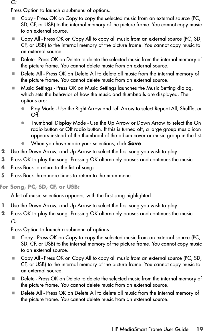 HP MediaSmart Frame User Guide 19OrPress Option to launch a submenu of options.Copy - Press OK on Copy to copy the selected music from an external source (PC, SD, CF, or USB) to the internal memory of the picture frame. You cannot copy music to an external source.Copy All - Press OK on Copy All to copy all music from an external source (PC, SD, CF, or USB) to the internal memory of the picture frame. You cannot copy music to an external source.Delete - Press OK on Delete to delete the selected music from the internal memory of the picture frame. You cannot delete music from an external source.Delete All - Press OK on Delete All to delete all music from the internal memory of the picture frame. You cannot delete music from an external source.Music Settings - Press OK on Music Settings launches the Music Setting dialog, which sets the behavior of how the music and thumbnails are displayed. The options are:zPlay Mode - Use the Right Arrow and Left Arrow to select Repeat All, Shuffle, or Off.zThumbnail Display Mode - Use the Up Arrow or Down Arrow to select the On radio button or Off radio button. If this is turned off, a large group music icon appears instead of the thumbnail of the album cover or music group in the list.zWhen you have made your selections, click Save.2Use the Down Arrow, and Up Arrow to select the first song you wish to play.3Press OK to play the song. Pressing OK alternately pauses and continues the music.4Press Back to return to the list of songs.5Press Back three more times to return to the main menu. For Song, PC, SD, CF, or USB:A list of music selections appears, with the first song highlighted.1Use the Down Arrow, and Up Arrow to select the first song you wish to play.2Press OK to play the song. Pressing OK alternately pauses and continues the music.OrPress Option to launch a submenu of options.Copy - Press OK on Copy to copy the selected music from an external source (PC, SD, CF, or USB) to the internal memory of the picture frame. You cannot copy music to an external source.Copy All - Press OK on Copy All to copy all music from an external source (PC, SD, CF, or USB) to the internal memory of the picture frame. You cannot copy music to an external source.Delete - Press OK on Delete to delete the selected music from the internal memory of the picture frame. You cannot delete music from an external source.Delete All - Press OK on Delete All to delete all music from the internal memory of the picture frame. You cannot delete music from an external source.