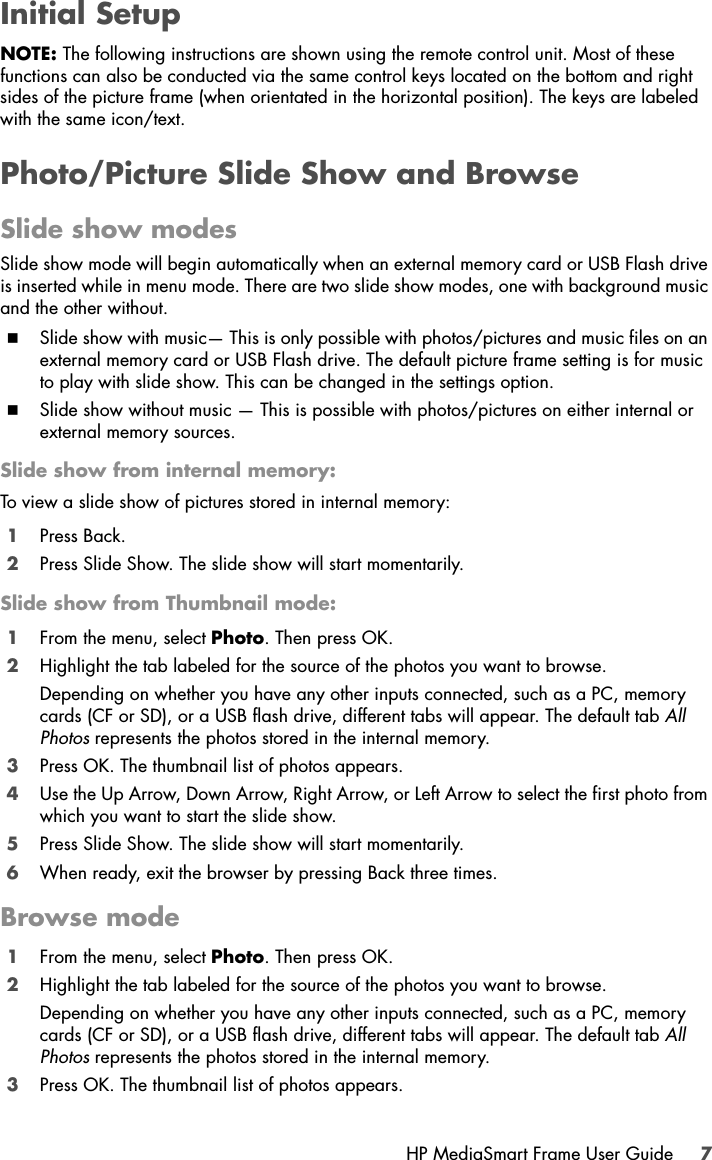 HP MediaSmart Frame User Guide 7Initial SetupNOTE: The following instructions are shown using the remote control unit. Most of these functions can also be conducted via the same control keys located on the bottom and right sides of the picture frame (when orientated in the horizontal position). The keys are labeled with the same icon/text.Photo/Picture Slide Show and BrowseSlide show modesSlide show mode will begin automatically when an external memory card or USB Flash drive is inserted while in menu mode. There are two slide show modes, one with background music and the other without.Slide show with music— This is only possible with photos/pictures and music files on an external memory card or USB Flash drive. The default picture frame setting is for music to play with slide show. This can be changed in the settings option.Slide show without music — This is possible with photos/pictures on either internal or external memory sources.Slide show from internal memory:To view a slide show of pictures stored in internal memory:1Press Back.2Press Slide Show. The slide show will start momentarily.Slide show from Thumbnail mode:1From the menu, select Photo. Then press OK.2Highlight the tab labeled for the source of the photos you want to browse.Depending on whether you have any other inputs connected, such as a PC, memory cards (CF or SD), or a USB flash drive, different tabs will appear. The default tab All Photos represents the photos stored in the internal memory.3Press OK. The thumbnail list of photos appears.4Use the Up Arrow, Down Arrow, Right Arrow, or Left Arrow to select the first photo from which you want to start the slide show.5Press Slide Show. The slide show will start momentarily.6When ready, exit the browser by pressing Back three times.Browse mode1From the menu, select Photo. Then press OK.2Highlight the tab labeled for the source of the photos you want to browse.Depending on whether you have any other inputs connected, such as a PC, memory cards (CF or SD), or a USB flash drive, different tabs will appear. The default tab All Photos represents the photos stored in the internal memory.3Press OK. The thumbnail list of photos appears.