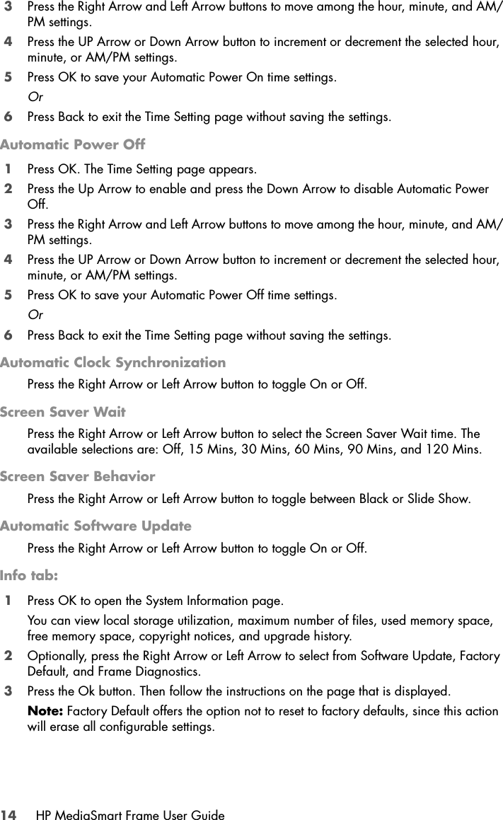 14 HP MediaSmart Frame User Guide3Press the Right Arrow and Left Arrow buttons to move among the hour, minute, and AM/PM settings.4Press the UP Arrow or Down Arrow button to increment or decrement the selected hour, minute, or AM/PM settings. 5Press OK to save your Automatic Power On time settings. Or6Press Back to exit the Time Setting page without saving the settings. Automatic Power Off1Press OK. The Time Setting page appears.2Press the Up Arrow to enable and press the Down Arrow to disable Automatic Power Off.3Press the Right Arrow and Left Arrow buttons to move among the hour, minute, and AM/PM settings.4Press the UP Arrow or Down Arrow button to increment or decrement the selected hour, minute, or AM/PM settings. 5Press OK to save your Automatic Power Off time settings. Or6Press Back to exit the Time Setting page without saving the settings. Automatic Clock SynchronizationPress the Right Arrow or Left Arrow button to toggle On or Off.Screen Saver WaitPress the Right Arrow or Left Arrow button to select the Screen Saver Wait time. The available selections are: Off, 15 Mins, 30 Mins, 60 Mins, 90 Mins, and 120 Mins.Screen Saver BehaviorPress the Right Arrow or Left Arrow button to toggle between Black or Slide Show.Automatic Software UpdatePress the Right Arrow or Left Arrow button to toggle On or Off.Info tab:1Press OK to open the System Information page. You can view local storage utilization, maximum number of files, used memory space, free memory space, copyright notices, and upgrade history.2Optionally, press the Right Arrow or Left Arrow to select from Software Update, Factory Default, and Frame Diagnostics.3Press the Ok button. Then follow the instructions on the page that is displayed.Note: Factory Default offers the option not to reset to factory defaults, since this action will erase all configurable settings.