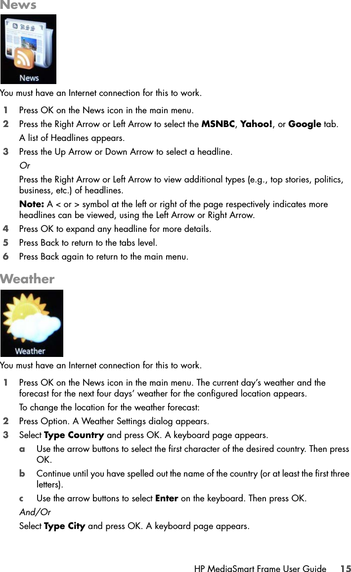 HP MediaSmart Frame User Guide 15NewsYou must have an Internet connection for this to work.1Press OK on the News icon in the main menu.2Press the Right Arrow or Left Arrow to select the MSNBC, Yahoo!, or Google tab.A list of Headlines appears.3Press the Up Arrow or Down Arrow to select a headline.OrPress the Right Arrow or Left Arrow to view additional types (e.g., top stories, politics, business, etc.) of headlines. Note: A &lt; or &gt; symbol at the left or right of the page respectively indicates more headlines can be viewed, using the Left Arrow or Right Arrow.4Press OK to expand any headline for more details.5Press Back to return to the tabs level.6Press Back again to return to the main menu.WeatherYou must have an Internet connection for this to work.1Press OK on the News icon in the main menu. The current day’s weather and the forecast for the next four days’ weather for the configured location appears.To change the location for the weather forecast:2Press Option. A Weather Settings dialog appears.3Select Type Country and press OK. A keyboard page appears.aUse the arrow buttons to select the first character of the desired country. Then press OK. bContinue until you have spelled out the name of the country (or at least the first three letters). cUse the arrow buttons to select Enter on the keyboard. Then press OK.And/OrSelect Type City and press OK. A keyboard page appears.