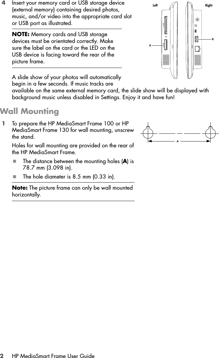 2HP MediaSmart Frame User Guide4Insert your memory card or USB storage device (external memory) containing desired photos, music, and/or video into the appropriate card slot or USB port as illustrated. A slide show of your photos will automatically begin in a few seconds. If music tracks are available on the same external memory card, the slide show will be displayed with background music unless disabled in Settings. Enjoy it and have fun!Wall Mounting1To prepare the HP MediaSmart Frame 100 or HP MediaSmart Frame 130 for wall mounting, unscrew the stand.Holes for wall mounting are provided on the rear of the HP MediaSmart Frame. The distance between the mounting holes (A) is 78.7 mm (3.098 in).The hole diameter is 8.5 mm (0.33 in).NOTE: Memory cards and USB storage devices must be orientated correctly. Make sure the label on the card or the LED on the USB device is facing toward the rear of the picture frame.Note: The picture frame can only be wall mounted horizontally.BALeft Right