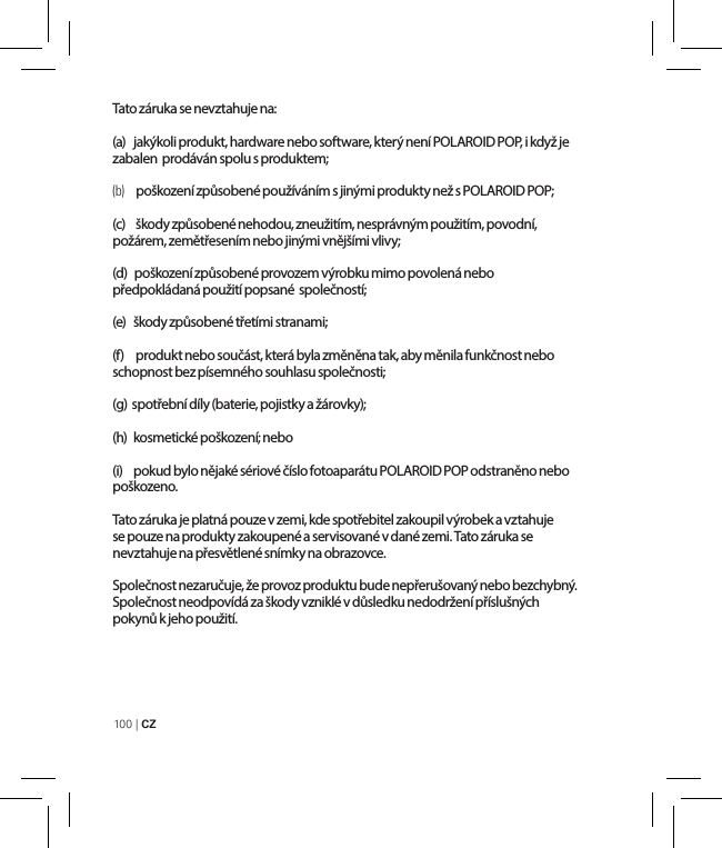 100 | CZ Tato záruka se nevztahuje na:(a)   jakýkoli produkt, hardware nebo software, který není POLAROID POP, i když je zabalen  prodáván spolu s produktem;(b)    poškození způsobené používáním s jinými produkty než s POLAROID POP;(c)   škody způsobené nehodou, zneužitím, nesprávným použitím, povodní, požárem, zemětřesením nebo jinými vnějšími vlivy; (d)   poškození způsobené provozem výrobku mimo povolená nebo předpokládaná použití popsané  společností;(e)   škody způsobené třetími stranami;(f)   produkt nebo součást, která byla změněna tak, aby měnila funkčnost nebo schopnost bez písemného souhlasu společnosti;(g)  spotřební díly (baterie, pojistky a žárovky);(h)  kosmetické poškození; nebo(i)   pokud bylo nějaké sériové číslo fotoaparátu POLAROID POP odstraněno nebo poškozeno.Tato záruka je platná pouze v zemi, kde spotřebitel zakoupil výrobek a vztahuje se pouze na produkty zakoupené a servisované v dané zemi. Tato záruka se nevztahuje na přesvětlené snímky na obrazovce.Společnost nezaručuje, že provoz produktu bude nepřerušovaný nebo bezchybný. Společnost neodpovídá za škody vzniklé v důsledku nedodržení příslušných pokynů k jeho použití.