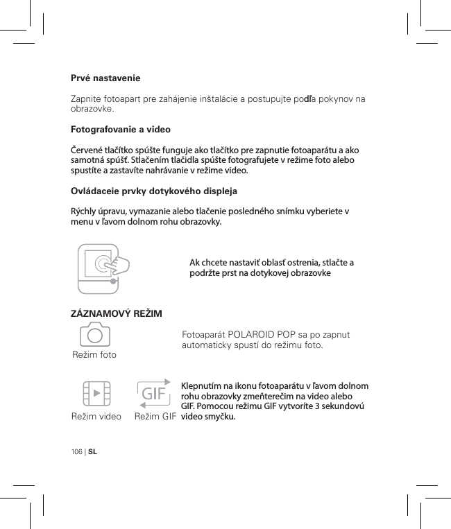 106 | SLPrvé nastavenieZapnite fotoapart pre zahájenie inštalácie a postupujte podľa pokynov na obrazovke.Fotografovanie a videoČervené tlačítko spúšte funguje ako tlačítko pre zapnutie fotoaparátu a ako samotná spúšť. Stlačením tlačidla spúšte fotografujete v režime foto alebo spustíte a zastavíte nahrávanie v režime video.Ovládaceie prvky dotykového displejaRýchly úpravu, vymazanie alebo tlačenie posledného snímku vyberiete v menu v ľavom dolnom rohu obrazovky.ZÁZNAMOVÝ REŽIM   Režim video     Režim GIFRežim fotoFotoaparát POLAROID POP sa po zapnut automaticky spustí do režimu foto.Klepnutím na ikonu fotoaparátu v ľavom dolnom rohu obrazovky zmeňterečim na video alebo GIF. Pomocou režimu GIF vytvoríte 3 sekundovú video smyčku.Ak chcete nastaviť oblasť ostrenia, stlačte a podržte prst na dotykovej obrazovke