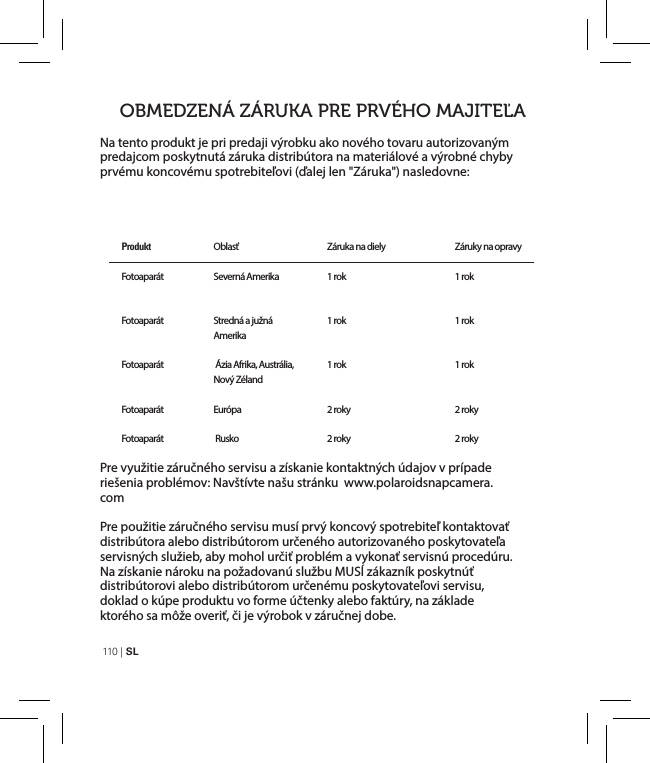 110  | SLNa tento produkt je pri predaji výrobku ako nového tovaru autorizovaným predajcom poskytnutá záruka distribútora na materiálové a výrobné chyby prvému koncovému spotrebiteľovi (ďalej len &quot;Záruka&quot;) nasledovne:Pre využitie záručného servisu a získanie kontaktných údajov v prípade riešenia problémov: Navštívte našu stránku  www.polaroidsnapcamera.comPre použitie záručného servisu musí prvý koncový spotrebiteľ kontaktovať distribútora alebo distribútorom určeného autorizovaného poskytovateľa servisných služieb, aby mohol určiť problém a vykonať servisnú procedúru. Na získanie nároku na požadovanú službu MUSÍ zákazník poskytnúť distribútorovi alebo distribútorom určenému poskytovateľovi servisu, doklad o kúpe produktu vo forme účtenky alebo faktúry, na základe ktorého sa môže overiť, či je výrobok v záručnej dobe.OBMEDZENÁ ZÁRUKA PRE PRVÉHO MAJITEĽAProdukt   Fotoaparát Fotoaparát  Fotoaparát FotoaparátFotoaparátOblasť    Severná AmerikaStredná a južná Amerika Ázia Afrika, Austrália, Nový ZélandEurópa   RuskoZáruka na diely 1 rok1 rok1 rok2 roky2 rokyZáruky na opravy1 rok1 rok1 rok2 roky2 roky