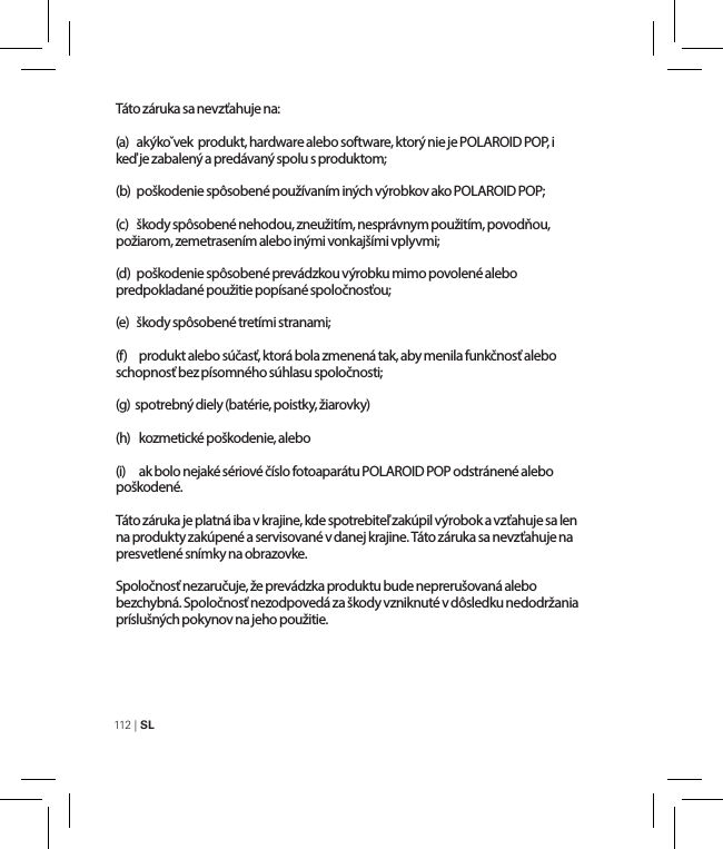 112 | SL Táto záruka sa nevzťahuje na:(a)   akýkoˇvek  produkt, hardware alebo software, ktorý nie je POLAROID POP, i keď je zabalený a predávaný spolu s produktom;(b)  poškodenie spôsobené používaním iných výrobkov ako POLAROID POP;(c)  škody spôsobené nehodou, zneužitím, nesprávnym použitím, povodňou, požiarom, zemetrasením alebo inými vonkajšími vplyvmi;(d)   poškodenie spôsobené prevádzkou výrobku mimo povolené alebo predpokladané použitie popísané spoločnosťou;(e)   škody spôsobené tretími stranami;(f)   produkt alebo súčasť, ktorá bola zmenená tak, aby menila funkčnosť alebo schopnosť bez písomného súhlasu spoločnosti;(g)  spotrebný diely (batérie, poistky, žiarovky)(h)   kozmetické poškodenie, alebo(i)    ak bolo nejaké sériové číslo fotoaparátu POLAROID POP odstránené alebo poškodené.Táto záruka je platná iba v krajine, kde spotrebiteľ zakúpil výrobok a vzťahuje sa len na produkty zakúpené a servisované v danej krajine. Táto záruka sa nevzťahuje na presvetlené snímky na obrazovke.Spoločnosť nezaručuje, že prevádzka produktu bude neprerušovaná alebo bezchybná. Spoločnosť nezodpovedá za škody vzniknuté v dôsledku nedodržania príslušných pokynov na jeho použitie.