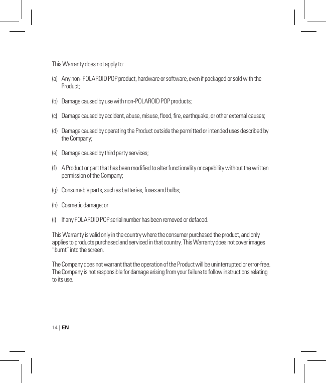 14 | EN This Warranty does not apply to:(a)   Any non- POLAROID POP product, hardware or software, even if packaged or sold with the   Product;(b)   Damage caused by use with non-POLAROID POP products;(c)   Damage caused by accident, abuse, misuse, ood, re, earthquake, or other external causes;(d)   Damage caused by operating the Product outside the permitted or intended uses described by    the Company; (e)   Damage caused by third party services;(f)   A Product or part that has been modied to alter functionality or capability without the written    permission of the Company; (g)   Consumable parts, such as batteries, fuses and bulbs;(h)   Cosmetic damage; or(i)   If any POLAROID POP serial number has been removed or defaced.This Warranty is valid only in the country where the consumer purchased the product, and only applies to products purchased and serviced in that country. This Warranty does not cover images “burnt” into the screen.The Company does not warrant that the operation of the Product will be uninterrupted or error-free. The Company is not responsible for damage arising from your failure to follow instructions relating to its use.
