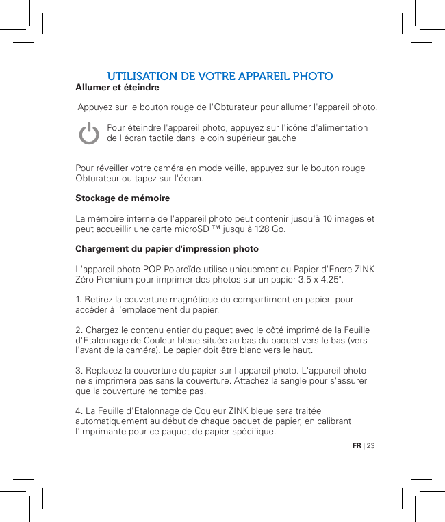 FR | 23UTILISATION DE VOTRE APPAREIL PHOTOAllumer et éteindre               Pour réveiller votre caméra en mode veille, appuyez sur le bouton rouge Obturateur ou tapez sur l&apos;écran.Stockage de mémoireLa mémoire interne de l&apos;appareil photo peut contenir jusqu&apos;à 10 images et peut accueillir une carte microSD ™ jusqu&apos;à 128 Go.Chargement du papier d&apos;impression photoL&apos;appareil photo POP Polaroïde utilise uniquement du Papier d&apos;Encre ZINK Zéro Premium pour imprimer des photos sur un papier 3.5 x 4.25&quot;.1. Retirez la couverture magnétique du compartiment en papier  pour accéder à l&apos;emplacement du papier.2. Chargez le contenu entier du paquet avec le côté imprimé de la Feuille d&apos;Etalonnage de Couleur bleue située au bas du paquet vers le bas (vers l&apos;avant de la caméra). Le papier doit être blanc vers le haut.3. Replacez la couverture du papier sur l&apos;appareil photo. L&apos;appareil photo ne s&apos;imprimera pas sans la couverture. Attachez la sangle pour s&apos;assurer que la couverture ne tombe pas.4. La Feuille d&apos;Etalonnage de Couleur ZINK bleue sera traitée automatiquement au début de chaque paquet de papier, en calibrant l&apos;imprimante pour ce paquet de papier spécifique.Appuyez sur le bouton rouge de l&apos;Obturateur pour allumer l&apos;appareil photo.Pour éteindre l&apos;appareil photo, appuyez sur l&apos;icône d&apos;alimentation de l&apos;écran tactile dans le coin supérieur gauche   