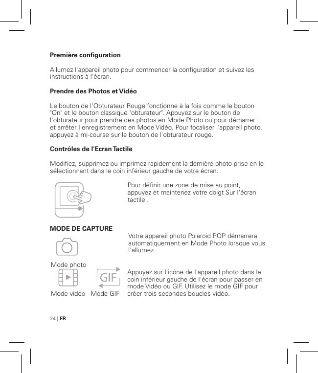 24 | FRPremière configurationAllumez l&apos;appareil photo pour commencer la configuration et suivez les instructions à l&apos;écran.Prendre des Photos et VidéoLe bouton de l&apos;Obturateur Rouge fonctionne à la fois comme le bouton &quot;On&quot; et le bouton classique &quot;obturateur&quot;. Appuyez sur le bouton de l&apos;obturateur pour prendre des photos en Mode Photo ou pour démarrer et arrêter l&apos;enregistrement en Mode Vidéo. Pour focaliser l&apos;appareil photo, appuyez à mi-course sur le bouton de l&apos;obturateur rouge.Contrôles de l&apos;Ecran TactileModifiez, supprimez ou imprimez rapidement la dernière photo prise en le sélectionnant dans le coin inférieur gauche de votre écran.  MODE DE CAPTURE    Mode vidéo   Mode GIFMode photoVotre appareil photo Polaroid POP démarrera automatiquement en Mode Photo lorsque vous l&apos;allumez.Appuyez sur l&apos;icône de l&apos;appareil photo dans le coin inférieur gauche de l&apos;écran pour passer en mode Vidéo ou GIF. Utilisez le mode GIF pour créer trois secondes boucles vidéo.Pour définir une zone de mise au point, appuyez et maintenez votre doigt Sur l&apos;écran tactile .