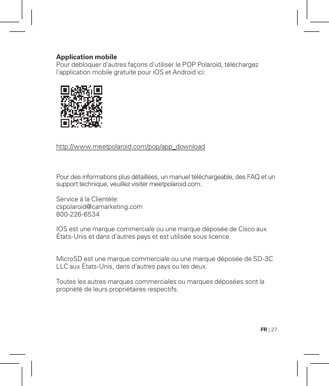 FR | 27Application mobile Pour débloquer d&apos;autres façons d&apos;utiliser le POP Polaroïd, téléchargez l&apos;application mobile gratuite pour iOS et Android ici:                        http://www.meetpolaroid.com/pop/app_download    Pour des informations plus détaillées, un manuel téléchargeable, des FAQ et un support technique, veuillez visiter meetpolaroid.com.Service à la Clientèle: cspolaroid@camarketing.com 800-226-6534IOS est une marque commerciale ou une marque déposée de Cisco aux États-Unis et dans d&apos;autres pays et est utilisée sous licence. MicroSD est une marque commerciale ou une marque déposée de SD-3C LLC aux États-Unis, dans d&apos;autres pays ou les deux.Toutes les autres marques commerciales ou marques déposées sont la propriété de leurs propriétaires respectifs.