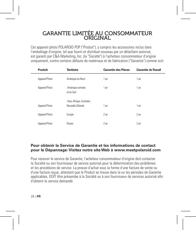 28 | FRCet appareil photo POLAROID POP (&quot;Produit&quot;), y compris les accessoires inclus dans l&apos;emballage d&apos;origine, tel que fourni et distribué nouveau par un détaillant autorisé, est garanti par C&amp;A Marketing, Inc. (la &quot;Société&quot;) à l&apos;acheteur consommateur d&apos;origine uniquement, contre certains défauts de matériaux et de fabrication (&quot;Garantie&quot;) comme suit: Pour obtenir le Service de Garantie et les informations de contact pour le Dépannage: Visitez notre site Web à www.meetpolaroid.comPour recevoir le service de Garantie, l&apos;acheteur consommateur d&apos;origine doit contacter la Société ou son fournisseur de service autorisé pour la détermination des problèmes et les procédures de service. La preuve d&apos;achat sous la forme d&apos;une facture de vente ou d&apos;une facture reçue, attestant que le Produit se trouve dans la ou les périodes de Garantie applicables, DOIT être présentée à la Société ou à son fournisseur de services autorisé an d&apos;obtenir le service demandé.GARANTIE LIMITÉE AU CONSOMMATEUR ORIGINALProduit   Appareil Photo  Appareil Photo    Appareil Photo Appareil Photo Appareil PhotoTerritoire  Amérique du Nord   Amérique centrale et du Sud   Asie, Afrique, Australie, Nouvelle-ZélandeEuropeRussieGarantie des Pièces  1 an1 an1 an2 an2 anGarantie du Travail   1 an1 an1 an2 an2 an