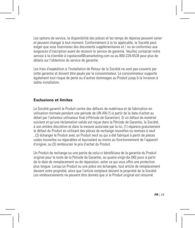 FR | 29GARANTIE LIMITÉE AU CONSOMMATEUR ORIGINALLes options de service, la disponibilité des pièces et les temps de réponse peuvent varier et peuvent changer à tout moment. Conformément à la loi applicable, la Société peut exiger que vous fournissiez des documents supplémentaires et / ou se conformiez aux exigences d&apos;inscription avant de recevoir le service de garantie. Veuillez contacter notre service à la clientèle à cspolaroid@camarketing.com ou au 800-226-6534 pour plus de détails sur l&apos;obtention du service de garantie.Les frais d&apos;expédition à l&apos;Installation de Retour de la Société ne sont pas couverts par cette garantie et doivent être payés par le consommateur. Le consommateur supporte également tout risque de perte ou d&apos;autres dommages au Produit jusqu&apos;à la livraison à ladite installation.Exclusions et limitesLa Société garantit le Produit contre des défauts de matériaux et de fabrication en utilisation normale pendant une période de UN AN (1) à partir de la date d&apos;achat au détail par l&apos;acheteur utilisateur nal («Période de Garantie»). Si un défaut de matériel survient et qu&apos;une réclamation valide est reçue dans la Période de Garantie, la Société, à son entière discrétion et dans la mesure autorisée par la loi, (1) réparera gratuitement le défaut du Produit en utilisant des pièces de rechange nouvelles ou remises à neuf , (2) échanger le Produit avec un Produit neuf ou qui a été fabriqué à partir de pièces usées nouvelles ou réparables et équivalant au moins au fonctionnement de l&apos;appareil d&apos;origine, ou (3) rembourser le prix d&apos;achat du Produit.Un Produit de rechange ou une partie de celui-ci bénéciera de la garantie du Produit original pour le reste de la Période de Garantie, ou quatre-vingt-dix (90) jours à partir de la date de remplacement ou de réparation, selon ce qui vous offre une protection plus longue. Lorsqu&apos;un Produit ou une pièce est échangée, tout article de remplacement devient votre propriété, alors que l&apos;article remplacé devient la propriété de la Société. Les remboursements ne peuvent être donnés que si le Produit original est retourné.