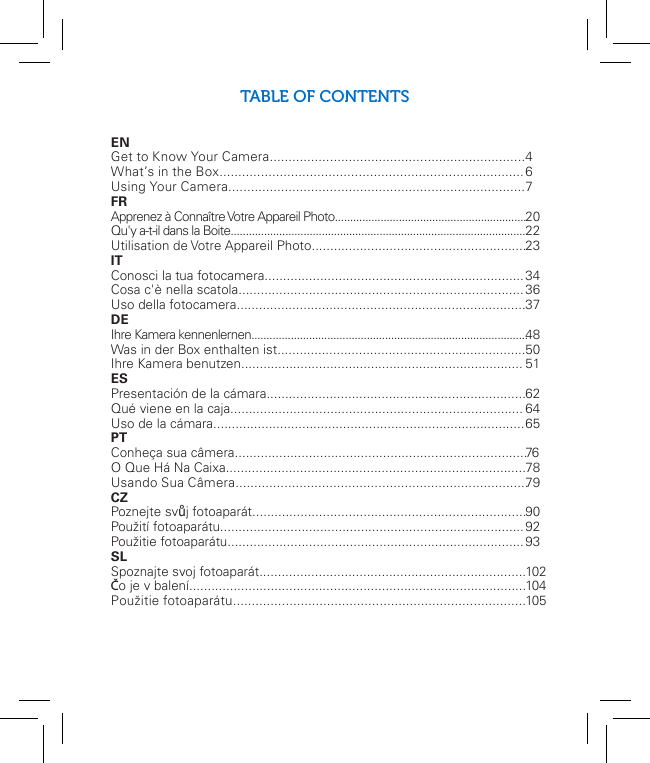 3TABLE OF CONTENTSEN Get to Know Your Camera.................................................................... What’s in the Box.................................................................................Using Your Camera...............................................................................FR Apprenez à Connaître Votre Appareil Photo...............................................................Qu&apos;y a-t-il dans la Boite.................................................................................................Utilisation de Votre Appareil Photo.......................................................... IT Conosci la tua fotocamera......................................................................Cosa c&apos;è nella scatola.............................................................................Uso della fotocamera..............................................................................DE Ihre Kamera kennenlernen...........................................................................................Was in der Box enthalten ist...................................................................Ihre Kamera benutzen............................................................................ ES Presentación de la cámara......................................................................Qué viene en la caja...............................................................................Uso de la cámara.................................................................................... PT Conheça sua câmera...............................................................................O Que Há Na Caixa.................................................................................Usando Sua Câmera..............................................................................CZPoznejte svůj fotoaparát..........................................................................Použití fotoaparátu..................................................................................Použitie fotoaparátu................................................................................ SL Spoznajte svoj fotoaparát........................................................................Čo je v balení...........................................................................................Použitie fotoaparátu.............................................................................. 4 6 7  2022 23343637 485051 62 64 6576 7879909293102104105EN  Download the free mobile app for iOS™ and Android™ devices at          www.meetpolaroid.com/support.  FR   Téléchargez l&apos;application mobile gratuite pour les périphériques          iOS™ et Android™ sur www.meetpolaroid.com/support. IT   Scarica l&apos;applicazione mobile gratuita per i dispositivi iOS™ e       Android™ www.meetpolaroid.com/support.DE   Laden Sie auf www.meetpolaroid.com/support die kostenlose mobile          App für iOS™ und Android™ Geräte herunter.ES   Descarga la aplicación gratuita para celular para dispositivos iOS™ y  Android™ en www.meetpolaroid.com/support.PT   Baixe grátis o aplicativo para aparelhos iOS™ e Android™ em         www.meetpolaroid.com/support.CZ   Stáhněte si bezplatnou mobilní aplikaci pro zařízení iOS a Android na          adrese  www.meetpolaroid.com/support.SL   Stiahnite si bezplatnú mobilnú aplikáciu pre zariadenia iOS a         Android na adrese www.meetpolaroid.com/support.