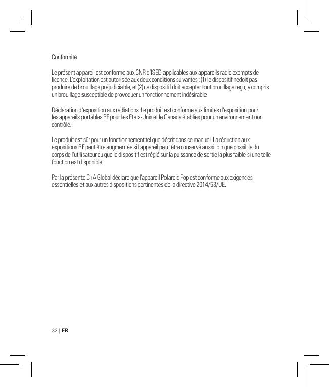 32 | FRConformitéLe présent appareil est conforme aux CNR d’ISED applicables aux appareils radio exempts de licence. L’exploitation est autorisée aux deux conditions suivantes : (1) le dispositif nedoit pas produire de brouillage préjudiciable, et (2) ce dispositif doit accepter tout brouillage reçu, y compris un brouillage susceptible de provoquer un fonctionnement indésirableDéclaration d’exposition aux radiations :Le produit est conforme aux limites d&apos;exposition pour les appareils portables RF pour les Etats-Unis et le Canada établies pour un environnement non contrôlé.Le produit est sûr pour un fonctionnement tel que décrit dans ce manuel. La réduction aux expositions RF peut être augmentée si l&apos;appareil peut être conservé aussi loin que possible du corps de l&apos;utilisateur ou que le dispositif est réglé sur la puissance de sortie la plus faible si une telle fonction est disponible.Par la présente C+A Global déclare que l&apos;appareil Polaroid Pop est conforme aux exigences essentielles et aux autres dispositions pertinentes de la directive 2014/53/UE.