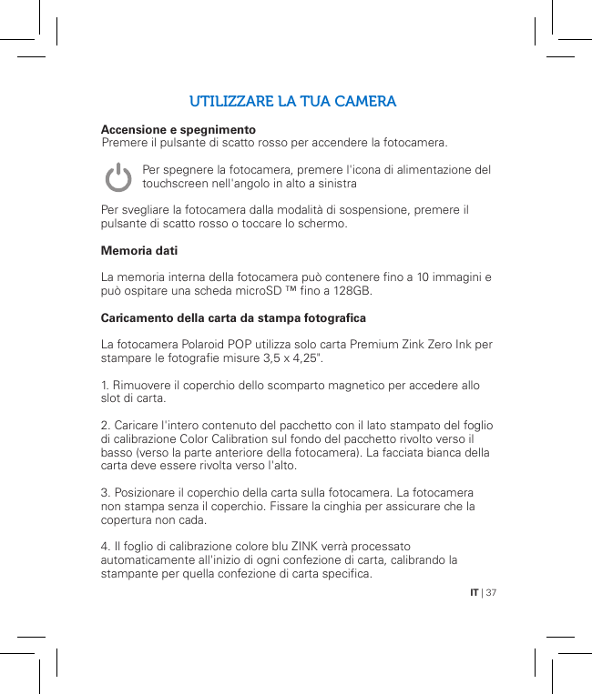 IT | 37UTILIZZARE LA TUA CAMERAAccensione e spegnimento               Per svegliare la fotocamera dalla modalità di sospensione, premere il pulsante di scatto rosso o toccare lo schermo.Memoria datiLa memoria interna della fotocamera può contenere fino a 10 immagini e può ospitare una scheda microSD ™ fino a 128GB.Caricamento della carta da stampa fotograficaLa fotocamera Polaroid POP utilizza solo carta Premium Zink Zero Ink per stampare le fotografie misure 3,5 x 4,25&quot;.1. Rimuovere il coperchio dello scomparto magnetico per accedere allo slot di carta.2. Caricare l&apos;intero contenuto del pacchetto con il lato stampato del foglio di calibrazione Color Calibration sul fondo del pacchetto rivolto verso il basso (verso la parte anteriore della fotocamera). La facciata bianca della carta deve essere rivolta verso l&apos;alto.3. Posizionare il coperchio della carta sulla fotocamera. La fotocamera non stampa senza il coperchio. Fissare la cinghia per assicurare che la copertura non cada.4. Il foglio di calibrazione colore blu ZINK verrà processato automaticamente all&apos;inizio di ogni confezione di carta, calibrando la stampante per quella confezione di carta specifica.Premere il pulsante di scatto rosso per accendere la fotocamera.Per spegnere la fotocamera, premere l&apos;icona di alimentazione del touchscreen nell&apos;angolo in alto a sinistra