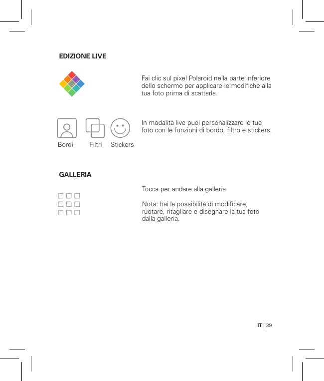 IT | 39EDIZIONE LIVE                       GALLERIAFai clic sul pixel Polaroid nella parte inferiore dello schermo per applicare le modifiche alla tua foto prima di scattarla.In modalità live puoi personalizzare le tue foto con le funzioni di bordo, filtro e stickers.Tocca per andare alla galleriaNota: hai la possibilità di modificare, ruotare, ritagliare e disegnare la tua foto dalla galleria. Bordi Filtri   Stickers