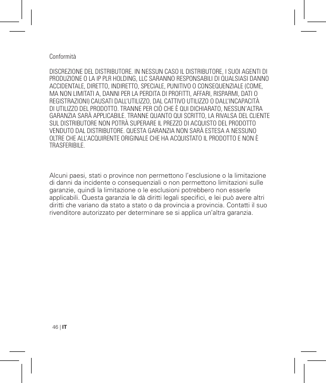 46 | ITConformitàDISCREZIONE DEL DISTRIBUTORE. IN NESSUN CASO IL DISTRIBUTORE, I SUOI AGENTI DI PRODUZIONE O LA IP PLR HOLDING, LLC SARANNO RESPONSABILI DI QUALSIASI DANNO ACCIDENTALE, DIRETTO, INDIRETTO, SPECIALE, PUNITIVO O CONSEQUENZIALE (COME, MA NON LIMITATI A, DANNI PER LA PERDITA DI PROFITTI, AFFARI, RISPARMI, DATI O REGISTRAZIONI) CAUSATI DALL’UTILIZZO, DAL CATTIVO UTILIZZO O DALL’INCAPACITÀ DI UTILIZZO DEL PRODOTTO. TRANNE PER CIÒ CHE È QUI DICHIARATO, NESSUN’ALTRA GARANZIA SARÀ APPLICABILE. TRANNE QUANTO QUI SCRITTO, LA RIVALSA DEL CLIENTE SUL DISTRIBUTORE NON POTRÀ SUPERARE IL PREZZO DI ACQUISTO DEL PRODOTTO VENDUTO DAL DISTRIBUTORE. QUESTA GARANZIA NON SARÀ ESTESA A NESSUNO OLTRE CHE ALL’ACQUIRENTE ORIGINALE CHE HA ACQUISTATO IL PRODOTTO E NON È TRASFERIBILE.Alcuni paesi, stati o province non permettono l’esclusione o la limitazione di danni da incidente o consequenziali o non permettono limitazioni sulle garanzie, quindi la limitazione o le esclusioni potrebbero non esserle applicabili. Questa garanzia le dà diritti legali specifici, e lei può avere altri diritti che variano da stato a stato o da provincia a provincia. Contatti il suo rivenditore autorizzato per determinare se si applica un’altra garanzia.