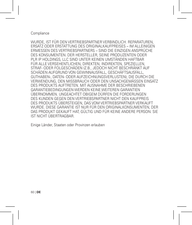 60 | DEComplianceWURDE, IST FÜR DEN VERTRIEBSPARTNER VERBINDLICH. REPARATUREN, ERSATZ ODER ERSTATTUNG DES ORIGINALKAUFPREISES – IM ALLEINIGEN ERMESSEN DES VERTRIEBSPARTNERS – SIND DIE EINZIGEN ANSPRÜCHE DES KONSUMENTEN. DER HERSTELLER, SEINE PRODUZENTEN ODER PLR IP HOLDINGS, LLC SIND UNTER KEINEN UMSTÄNDEN HAFTBAR FÜR ALLE VERSEHENTLICHEN, DIREKTEN, INDIREKTEN, SPEZIELLEN, STRAF- ODER FOLGESCHÄDEN (Z.B., JEDOCH NICHT BESCHRÄNKT AUF SCHÄDEN AUFGRUND VON GEWINNAUSFALL, GESCHÄFTSAUSFALL, GUTHABEN-, DATEN- ODER AUFZEICHNUNGSVERLUSTEN), DIE DURCH DIE VERWENDUNG, DEN MISSBRAUCH ODER DEN UNSACHGEMÄSSEN EINSATZ DES PRODUKTS AUFTRETEN. MIT AUSNAHME DER BESCHRIEBENEN GARANTIEBEDINGUNGEN WERDEN KEINE WEITEREN GARANTIEN ÜBERNOMMEN. UNGEACHTET OBIGEM DÜRFEN DIE FORDERUNGEN DES KUNDEN GEGEN DEN VERTRIEBSPARTNER NICHT DEN KAUFPREIS DES PRODUKTS ÜBERSTEIGEN, DAS VOM VERTRIEBSPARTNER VERKAUFT WURDE. DIESE GARANTIE IST NUR FÜR DEN ORIGINALKONSUMENTEN, DER DAS PRODUKT GEKAUFT HAT, GÜLTIG UND FÜR KEINE ANDERE PERSON. SIE IST NICHT ÜBERTRAGBAR.Einige Länder, Staaten oder Provinzen erlauben 