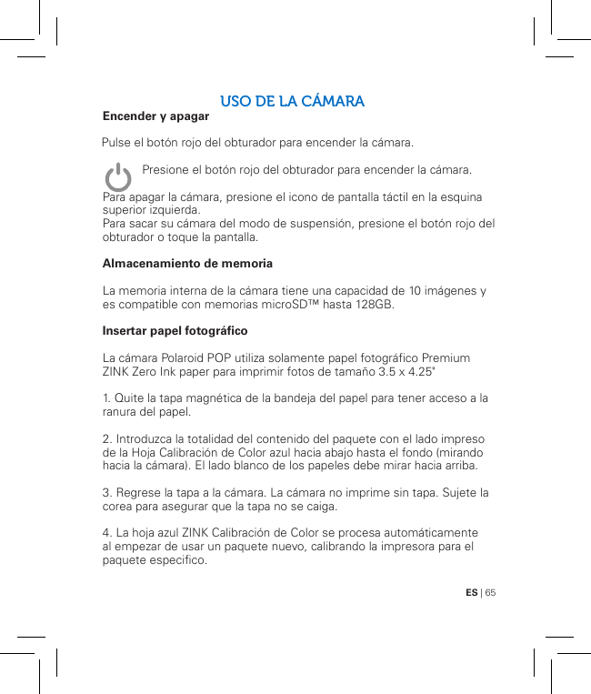 ES | 65USO DE LA CÁMARAEncender y apagar               Para apagar la cámara, presione el icono de pantalla táctil en la esquina superior izquierda. Para sacar su cámara del modo de suspensión, presione el botón rojo del obturador o toque la pantalla.Almacenamiento de memoriaLa memoria interna de la cámara tiene una capacidad de 10 imágenes y es compatible con memorias microSD™ hasta 128GB.Insertar papel fotográficoLa cámara Polaroid POP utiliza solamente papel fotográfico Premium ZINK Zero Ink paper para imprimir fotos de tamaño 3.5 x 4.25&quot;1. Quite la tapa magnética de la bandeja del papel para tener acceso a la ranura del papel.2. Introduzca la totalidad del contenido del paquete con el lado impreso de la Hoja Calibración de Color azul hacia abajo hasta el fondo (mirando hacia la cámara). El lado blanco de los papeles debe mirar hacia arriba.3. Regrese la tapa a la cámara. La cámara no imprime sin tapa. Sujete la corea para asegurar que la tapa no se caiga.4. La hoja azul ZINK Calibración de Color se procesa automáticamente al empezar de usar un paquete nuevo, calibrando la impresora para el paquete especifico.Pulse el botón rojo del obturador para encender la cámara.Presione el botón rojo del obturador para encender la cámara.   